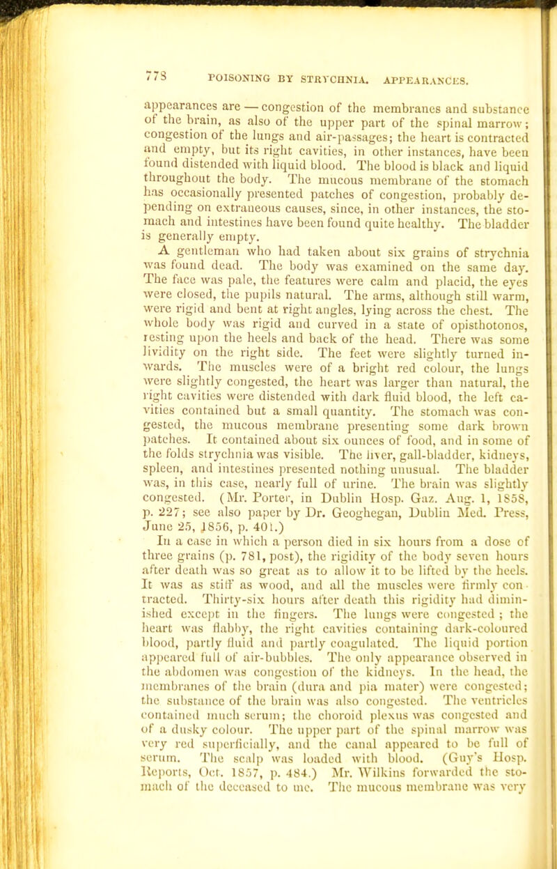 77S appearances are — congestion of the membranes and substance of the brain,^ as also of the upper part of the spinal marrow; congestion of the lungs and air-passages; the heart is contracted and empty, but its right cavities, in other instances, have been found distended with liquid blood. The blood is black and liquid throughout the body. The mucous membrane of the stomach has occasionally presented patches of congestion, probably de- pending on extraneous causes, since, in other instances, the sto- mach and intestines have been found quite healthy. The bladder is generall}' empty. A gentleman who had taken about six grains of strychnia was found dead. The body was examined on the same da}'. The face was pale, the features were calm and placid, the eyes were closed, the pupils natural. The arms, although still warm, were rigid and bent at right angles, lying across the chest. The whole body was rigid and curved in a state of opisthotonos, resting upon the heels and back of the head. There was some Jividity on the right side. The feet were slightly turned in- wards. The muscles were of a bright red colour, the lungs were slightly congested, the heart was larger than natural, the right cavities were distended with dark fluid blood, the left ca- vities contained but a small quantity. The stomach was con- gested, the mucous membrane presenting some dark brown }Kitches. It contained about six ounces of food, and in some of the folds strychnia was visible. The liver, gall-bladder, kidneys, spleen, and intestines presented nothing unusual. The bladder was, in this case, nearly full of urine. The brain was slightly congested. (Mr. Porter, in Dublin Hosp. Gaz. Aug. 1, 1858, p. •227; see also paper by Dr. Geoghegan, Dublin Med. Press, June 25, 4856, p. 401.) In a case in which a person died in six hours from a dose of three grains (p. 781, post), the rigidity of the body seven hours after death was so great as to allow it to be lifted by the heels. It was as stiff as wood, and all the muscles were lirmly con tracted. Thirty-six hours after death this rigidity had dimin- ished except in the fingers. The lungs were congested ; the lieart was flabl)y, the right cavities containing dark-coloured blood, partly fluid and partly coagulated. The liquid portion ap])earcd full of air-bubbles. The only appearance observed in the abdomen was congestion of the kidneys. In the head, the membranes of tiie braiu (dura and pia mater) were congested; the substance of the brain was also congested. The ventricles contained much scrum; the choroid plexus was congested .ind of a dusky colour. The upper part of the spinal marrow was very red superficially, and the canal appeared to be full of scrum. The scalp w.as loaded with blood. (Guy's Hosp. Keporis, Oct. 1857, p. 484.) Mr. Wiikins forwarded the sto- mach of the deceased to uie. Tiie mucous membrane was very