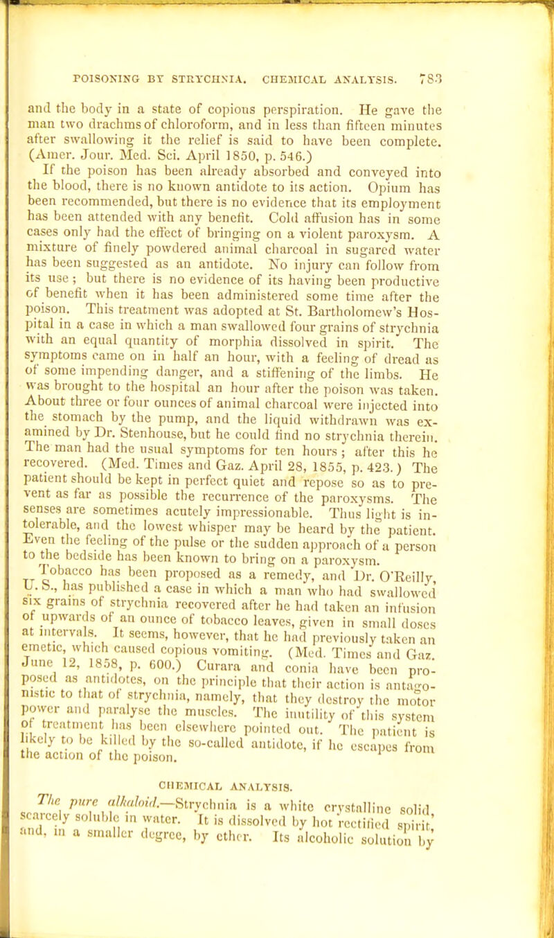 POISONING BT STra'CHNIA. CHEMICAL ANALYSIS. T8T and the body in a state of copions perspiration. He gave the man two drachms of chloroform, and in less than fifteen minutes after swallowing it the relief is said to have been complete. (Amer. Jour. Med. Sci. April 1850. p. 546.) If the poison has been already absorbed and conveyed into the blood, there is no known antidote to its action. Opium has been recommended, but there is no evidence that its employment has been attended with any benefit. Cold aff'usion has in some cases only had the cft'eet of bringing on a violent paroxysm. A mixture of finely powdered animal charcoal in sugared water has been suggested as an antidote. No injury can follow from its use ; but there is no evidence of its having been productive of benefit when it has been administered some time after the poison. This treatment was adopted at St. Bartholomew's Hos- pital in a case in which a man swallowed four grains of strychnia with an equal quantity of morphia dissolved in spirit. The symptoms came on in half an hour, with a feeling of dread as of some impending danger, and a stiffening of the limbs. He was brought to the hospital an hour after the poison was taken. About three or four ounces of animal charcoal were injected into the stomach by the pump, and the liquid withdrawn was ex- amined by Dr. Stenhouse, but he could find no strychnia therein. The man had the usual symptoms for ten hours ; after this he recovered. (Med. Times and Gaz. April 28, 1855, p. 42.3. ) The patient should be kept in perfect quiet and repose so as to pre- vent as far as possible the recun-ence of the paroxysms. The senses are sometimes acutely impressionable. Thus light is in- tolerable, and the lowest whisper may be heard by the patient. Even the feeling of the pulse or the sudden approach of a person to the bedside has been known to bring on a paroxysm. Tobacco has been proposed as a remedy, and'Dr. O'Reilly b. b., has published a case in which a man who had swallowed SIX grains of strychnia recovered after he had taken an infusion ot upwards of an ounce of tobacco leaves, given in small doses at intervals. It seems, however, that he had previously taken an emetic, which caused copious vomiting. (Med. Times and Giiz June 12, 1858, p. 600.) Curara and conia have been prol posed as antidotes, on the principle that their action is antago- nistic to that of strychnia, namely, that they destroy the molor power and paralyse the muscles. The inutility of this system o tre.itinent has been elsewhere pointed out. The patient is keiy to be k, h;,l by the so-called antidote, if he escapes from the action of the poison. CHEMICAL ANALYSIS. The pu7-e a!Mo{,I.~8tryc.\mm is a white crvstnlline solid .c.trceiy soluble in water. It is dis.solved by hot Vectiliod spiHt' .'.nd. m a smaller degree, by ether. Its dcoholie solution by