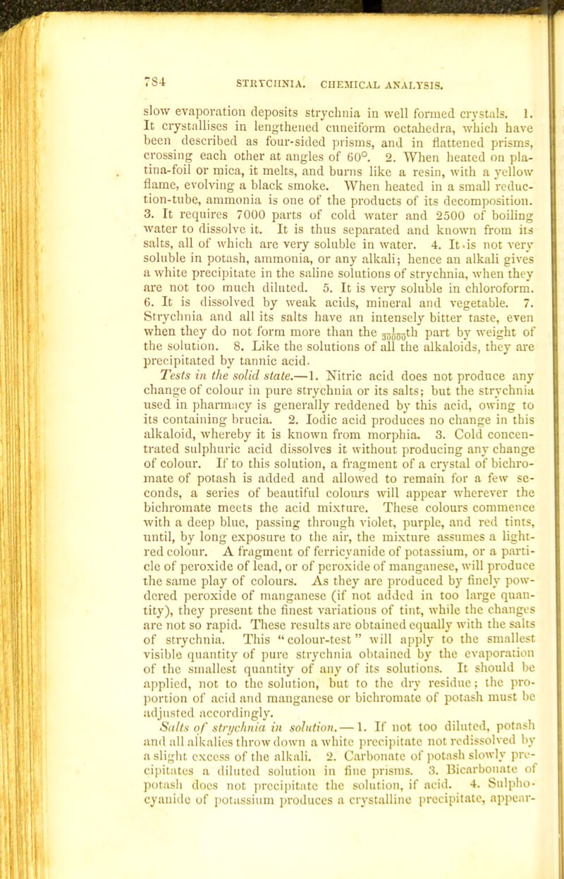 STKTCIINIA. CHEMICAL ANALYSIS. slow evaporation deposits strychnia in well formed crystals. 1. It crystallises in lengthened cuneiform octaliedra, which have been described as four-sided ]3risras, and in flattened prisms, crossing each other at angles of 60°. 2. When heated on pla- tina-foil or mica, it melts, and burns like a resin, with a yellow flame, evolving a black smoke. When heated in a small reduc- tion-tube, ammonia is one of the products of its decomposition. 3. It requires 7000 parts of cold water and 2500 of boiling water to dissolve it. It is thus separated and known from its salts, all of which are very soluble in water. 4. It.is not very soluble in potash, ammonia, or any alkali; hence an alkali gives a white precipitate in the saline solutions of strychnia, when they are not too much diluted. 5. It is very soluble in chloroform. 6. It is dissolved by weak acids, mineral and vegetable. 7. Strychnia and all its salts have an intensely bitter taste, even when they do not form more than the j^J^^th part by weight of the solution. 8. Like the solutions of all the alkaloids, they are precipitated by tannic acid. Tests in. the solid state.—1. Nitric acid does not produce any change of colour in pure strychnia or its salts; but the strychnia used in pharmiicy is generally reddened by this acid, owing to its containing brucia. 2. Iodic acid produces no change in this alkaloid, whereby it is known from morphia. 3. Cold concen- trated sulphuric acid dissolves it without producing any change of colour. If to this solution, a fragment of a crystal of bichro- mate of potash is added and allowed to remain for a few se- conds, a series of beautiful colours will appear wherever the bichromate meets the acid mixture. These colours commence with a deep blue, passing through violet, purple, and red tints, until, by long exposure to the air, the mixture assumes a light- red colour. A fragment of ferricyanide of potassium, or a p.irti- cle of peroxide of lead, or of peroxide of manganese, will produce the same play of colours. As they are produced by finely pow- dered peroxide of manganese (if not added in too large quan- tity), they present the finest variations of tint, while the changes are not so rapid. These results are obtained equally with the salts of strychnia. This colour-test will apply to the smallest visible quantity of pure strychnia obtained bj' the evaporation of the smallest quantity of any of its solutions. It should be applied, not to the solution, but to the dry residue; the pro- portion of acid and manganese or bichromate of potash must be adjusted accordingly. Sall.'S of strychnia in solution.— 1. If not too diluted, potash and all alkalies throw down a white prccipit.atc not rcdissolved by a sligiit excess of the alkali. 2. Carbonate of jiotash slowly pre- cipitates a diluted solution in fine prisms. 3. Bicarbonate of potash does not prcei])itate the solution, if acid. 4. Sulpho- cyanidc of potassium produces a crystalline precipitate, appear-