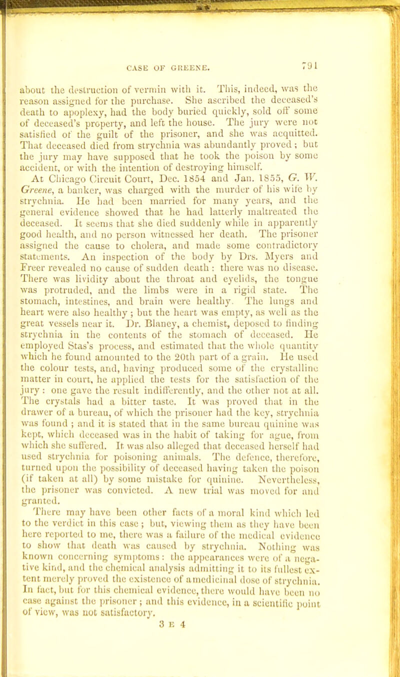 CASE OF GUEEKE. about the destruction of vermin with it. Tiiis, indeed, was the reason assigned ibr the purchase. She ascribed the deceased's death to apoplexy, had the body buried quickly, sold off some of deceased's property, and left the house. The jury were not satisfied of the guilt of the prisoner, and she was acquitted. That deceased died from strychnia was abundantly proved; but the jury may have supposed that he took the poison by some accident, or with the intention of destroying himself. At Chicago Circuit Court, Dec. 1854 and Jan. 1855, G. W. Greene, a banker, was charged with the murder of his wife liy strychnia. He bad been married for many years, and the general evidence showed that he had latterly maltreated the deceased. It seems that she died suddenly while in apparently good health, ami no person witnessed her death. The prisoner assigned the cause to cholera, and made some contradictory statements. An inspection of the body by Drs. Myers and Preer revealed no cause of sudden death : there was no disease. There was lividity about the throat and eyelids, the tongue was protruded, and the limbs were in a rigid state. The stomach, intestines, and brain were healthy. The lungs and heart were also healthy ; but the heart was empty, as well as the great vessels near it. Dr. Blaney, a chemist, deposed to finding strychnia in the contents of the stomach of deceased. He employed Stas's process, and estimated that the whole quantity which he found amounted to the 20th part of a grain. He used the colour tests, and, having produced some of tlie crystalline matter in court, he applied the tests for the satisfaction of the jury : one gave the result indifferently, and the other not at all. The crystals had a bitter taste. It was proved that in the drawer of a bureau, of which the prisoner had the key, strychnia was found ; and it is stated that in the same bureau quinine was kept, which deceased was in the habit of taking for ague, from which she sufi'ercd. It was also alleged that deceased herself had used strychnia for poiscjning animals. The defence, therefore, turned upon the possibility of deceased having taken the poison (if taken at all) by some mistake for quinine. Nevertheless, the prisoner was convicted. A new trial was moved for and granted. There may have been other facts of a moral kind which led to the verdict in this case ; but, viewing them as they have been here reported to mc, there was a failure of the medical evidence to show that death was caused by strychnia. Nothing was known concerning symptoms: the appearances were of a nega- tive kind, and the chemical analysis admitting it to its fullest ex- tent merely proved the existence of amedieinal dose of strychnia, lu fact, but lor this chemical evidence, there would have been no case against the i)risoner ; ami this evidence, in a scientific jioint of view, was uot satisfactory.