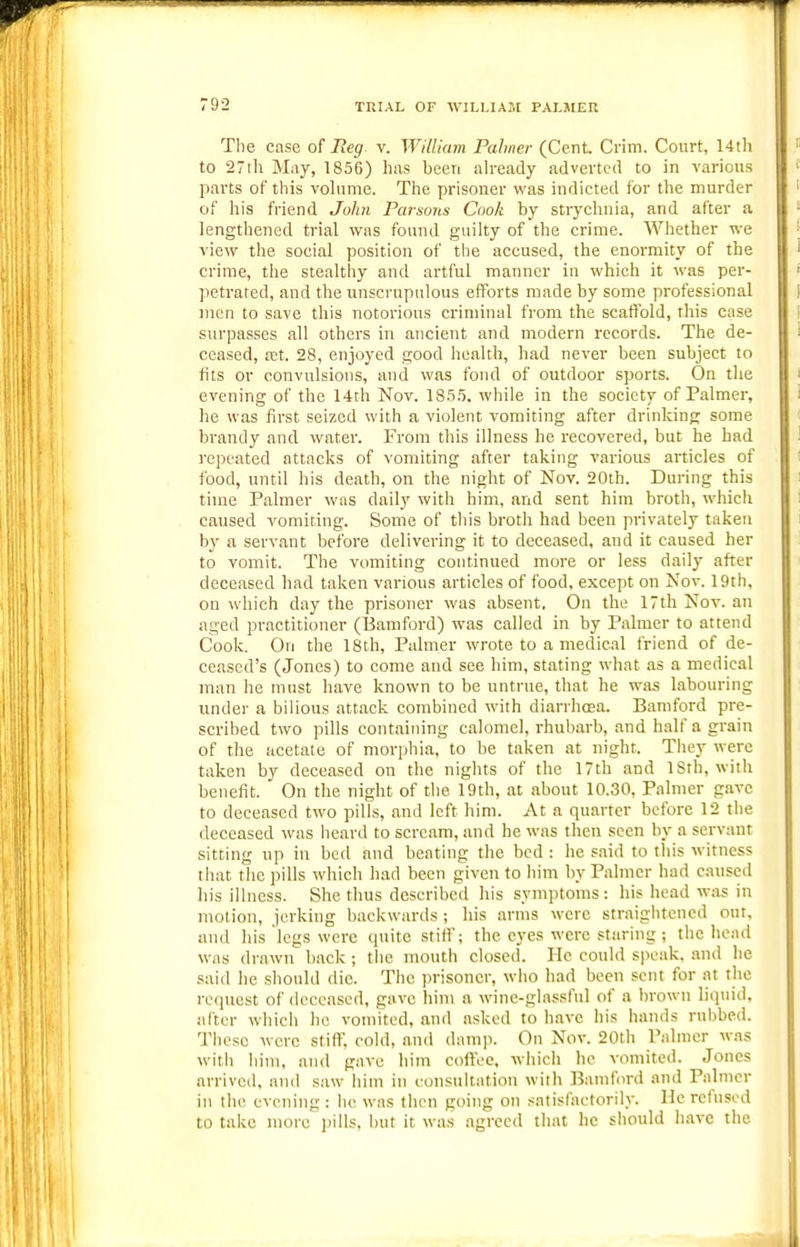 The case of Reg v. William Palmer (Cent Crim. Court, 14th to 27ih May, 1856) has been ah-eady adverted to in various parts of this volume. The prisoner was indicted for the murder of his fi-iend John Parsons Cook by stryclmia, and after a lengthened trial was found guilty of the crime. Whether we view the social position of the accused, the enormity of the crime, the stealthy and artful manner in which it was per- petrated, and the unscrupulous efforts made by some professional men to save this notorious criminal from the scaftbld, this case surpasses all others in ancient and modern records. The de- ceased, fct. 28, enjoyed good health, had never been subject to tits or convulsions, and was fond of outdoor sports. On the evening of the 14th Nov. 18.5.5. while in the society of Palmer, he was first seized with a violent vomiting after drinking some brandy and water. From this illness he recovered, but he had repeated attacks of vomiting after taking various articles of food, until his death, on the night of Nov. 20th. During this time Palmer was daily with him, and sent him broth, which caused vomiting. Some of this broth had been privately taken b}' a servant before delivering it to deceased, and it caused her to vomit. The vomiting continued more or less daily after deceased had taken various articles of food, except on Nov. 19th, on which day the prisoner was absent. On the 17th Nov. an aged practitioner (Bamford) was called in by Palmer to attend Cook. On the 18th, Palmer wrote to a medical friend of de- ceased's (Jones) to come and see him, stating what as a medical man he must have known to be untrue, that he was labouring under a bilious attack combined with diarrhoea. Bamford pre- scribed two pills containing calomel, rhubarb, and half a grain of the acetate of morphia, to be taken at night. They were taken by deceased on the nights of the 17th and ISth, with benefit. On the night of the 19th, at about 10.30, Palmer gave to deceased two pills, and left liim. At a quarter before 12 the deceased was iieard to scream, and he was then seen by a servant sitting up in bed and beating the bed : he said to this witness that the pills which had been given to him by Palmer had caused liis illness. She thus described his symptoms : his head was in motion, jerking backwards ; his arms were straiglitencd out, and his legs were quite stitf; the eyes were staring ; the head was drawn back ; tlie mouth closed. He could speak, .and he said he should die. The prisoner, who had been sent for at the request of deceased, gave him a wine-glassful of a brown liquid, after whicli he vomited, and asked to have his hands rubbed. These were stiflT, cold, and damp. On Nov. 20th Palmer w.as witii him, and gave him coffee, which he vomited. Jones arrived, and saw him in consultation with Bamford and Palmer in the evening: he was then going on satisfactorily. He refused to take more pills, but it was agreed that he should have the