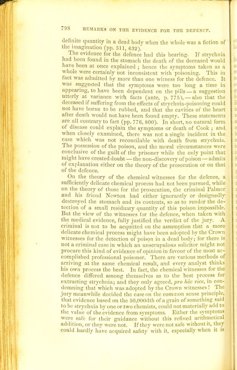 /9S HEMARKS ON THE EVIDENCE FOR TUE DEFENCF. definite quantity in a dead bodv wlien tlie wliole was a fiction of the imagination (pp. 511, 632). The evidence for the defence had this bearing. If str}'chnia had been found in the stomach the death of the deceased would have been at once explained ; hence the symptoms taken as a whole were certainly not inconsistent with poisoning. This in fact was admitted by more than one witness for the defence. It was suggested that the symptoms were too long a time in appearing, to have been dependent on the pills — a suggestion utterly at variance with facts (ante, p. 775). — also that the deceased if suffering from the effects of strychnia-poisoning could not have borne to be rubbed, and that the cavities of the heart after death would not have been found empty. These statements are all contrary to fact (pp. 776, 800). In short, no natural form of disease could explain the symptoms or death of Cook ; and when closely examined, there was not a single incident in the case which was not reconcilable with death from strychnia. The possession of the poison, and the moral circumstances were conclusive of the guilt of the prisoner while the only point that might have created doubt — the non-discovery of poison — admits of explanation either on the theory of the prosecution or on that of the defence. On the theory of the chemical witnesses for the defence, a sufficiently delicate chemical process had not been pursued, while on the theory of those for the prosecution, the criminal Palmer and his friend Newton had either ignorantly or designedly destroyed the stomacli and its contents, so as to render the de- tection of a small residuary quantity of this poison impossible. But the view of the witnesses for the defence, when taken with the medical evidence, fully justified the verdict of the jury. A criminal is not to be acquitted on the assumption that a more delicate chemical process might have been adopted by the Crown witnesses for the detection of poison in a dead body; for there is not a criminal case in which an unscrupulous solicitor might not procure this kind of evidence of opinion in favour of the most ac- complished professional poisimer. There are various methods of arriving at the same chemical result, and every analyst thinks his own process the best. In fact, the chemical witnesses for the defence differed among themselves as to tiie best process for extracting strychnia; and they only agreed, pro hac vice, in con- demning that which was adopted by the Crown witnesses ! The jury meanwhile decided the case on the common sense principle, that evidence based on the 50,000dth of a grain of something said to be strychnia h}- one or two chemists, could not materially add to the value of the evidence from symptoms. Either the symptoms were safe for their guidance without this refined arithmetical addition, or they were not. If they were not safe without it, they could hardly have acquired safety with it, especially when it is