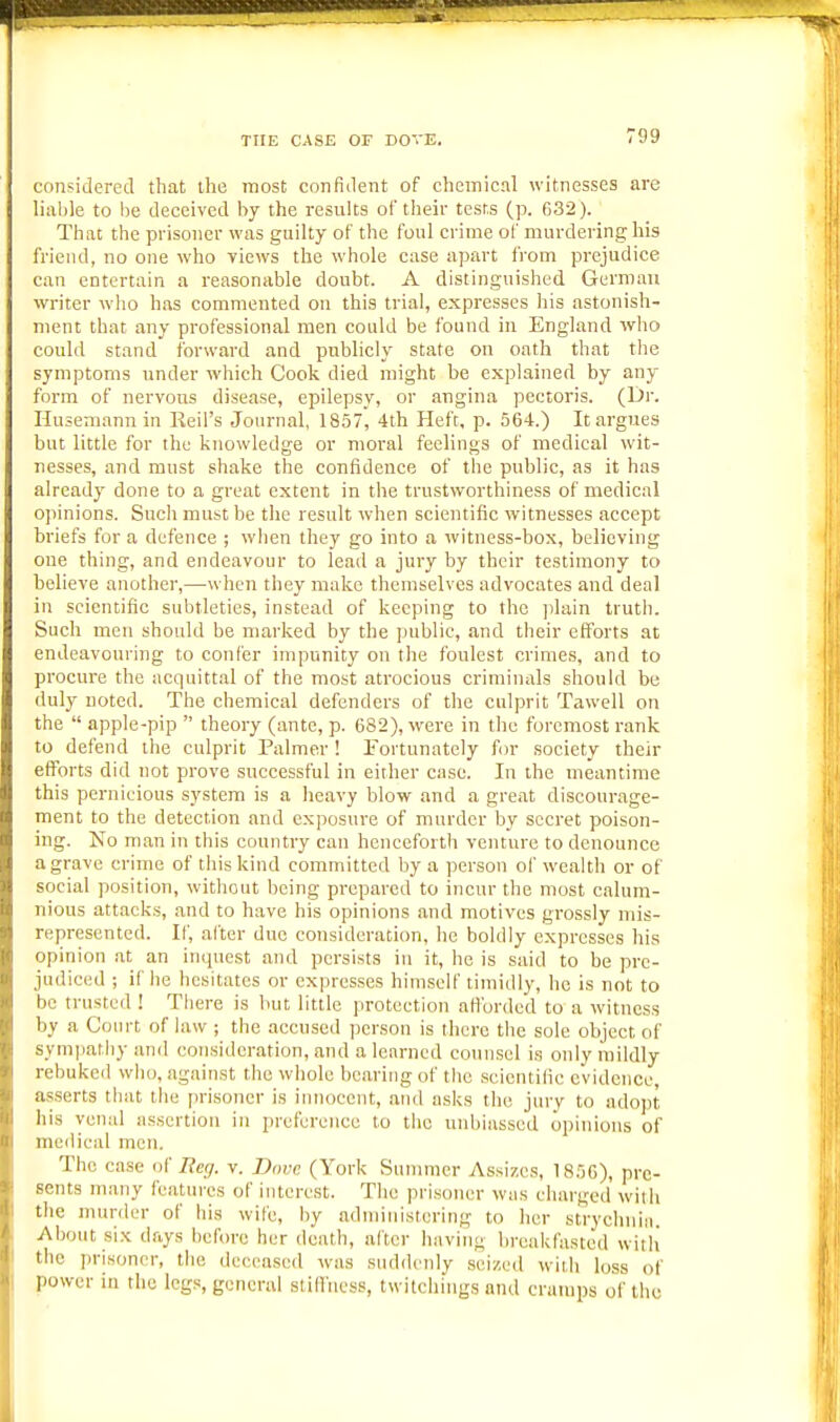 THE CASE or DOVE. considered that the most confident of clieinicnl witnesses are liable to be deceived by the results of tlieir tests (p. 632). That the prisoner was guilty of the foul crime of murdering his friend, no one who views the whole case apart from prejudice can entertain a reasonable doubt. A distinguished German writer wlio h.^s commented on this trial, expresses his astonish- ment that any professional men could be found in England who could stand forward and publicly state on oath that the symptoms under which Cook died might be explained by any form of nervous disease, epilepsy, or angina pectoris. (Dr. Husemann in Reii's Journal, 1857, 4th Heft, p. 564.) It argues but little for the knowledge or moral feelings of medical wit- nesses, and must shake the confidence of the public, as it has already done to a great extent in the trustworthiness of medical opinions. Such must be the result when scientific witnesses accept hriefs for a defence ; when they go into a witness-box, believing one thing, and endeavour to lead a jury by their testimony to helieve another,—when they make themselves advocates and deal in scientific subtleties, instead of keeping to the ])lain trutli. Such men should be marked by the public, and their efforts at endeavouring to confer impunity on the foulest crimes, and to procure the acquittal of the most atrocious criminals should be duly noted. The chemical defenders of the culprit Tawell on the  apple-pip  theory (ante, p. 682), were in the foremost rank to defend the culprit Palmer ! Portunately for society their efforts did not prove successful in either case. In the meantime this pernicious system is a heavy blow and a great discourage- ment to the detection and exposure of murder by secret poison- ing. No man in this country can henceforth venture to denounce a grave crime of this kind committed by a person of wealth or of social position, without being prepared to incur the most calum- nious attacks, and to have his opinions and motives grossly mis- represented. If, after due consideration, he boldly expresses his opinion at an inquest and persists in it, he is said to be pre- judiced ; if he hesitates or expresses himself timidly, he is not to be trusted ! Tiiere is but little protection atlbrded to a witness by a Court of law ; the accused person is there the sole object of synijiatliy and consideration, and a learned counsel is only mildly rebuked wlio, against the wiiole bearing of the .scicntilie evidence, as.serts that the prisoner is innocent, and asks the jury to adopt his venal assertion in preference to the unbiassed opinions of medical men. The case <)( licy. v. Dove (York Summer Assizes, 1856), pre- sents many features of interest. The prisoner was charged wiih the murder of his wife, by administering to her strychnin. About six days before her death, after having breakfasted witli the i)risonor, the deceased was suddcidy seized with loss of power in the legs, general stillhess, twitchings and cramps of the