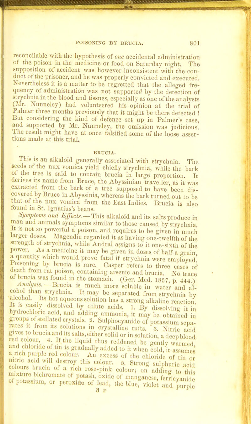 reconcilable with the hypothesis of one accidental administration of the poison in the medicine or food on Satui-day night. The sitpposition of accident was however inconsistent with the con- duct of the prisoner, and he was properly convicted and executed. Nevertheless it is a matter to be regretted that the alleged fre- quency of adminisiration was not supported by the detection of strychnia in the blood and tissues, especially as one of the analysts (Mr. Nunneley) had volunteered his opinion at the trial of Palmer three months previously that it might be there detected ! But considering the kind of defence set up in Palmer's case, and supported by Mi-. Nunneley, the omission was judicious. The result might have at once falsified some of the loose asser- tions made at this trial. BRUCIA. This is an alkaloid generally associated with strychnia. The seeds of the nux vomica yield chiefly strychnia, while the bai'k of the tree is said to contain brucia in large proportion. It derives its name from Bruce, the Abyssinian traveller, as it was extracted from the bark of a tree supposed to have been dis- covered by Bruce in Abyssinia, whereas the bark turned out to be that of the nnx vomica from the East Indies. Brucia is also found in St. Ignatius's beans. Symptoms and Effects—This alkaloid and its salts produce in man and animals symptoms similar to those caused by strychnia. It IS not so powerful a poison, and requires to be given in much larger doses. Magendie regarded it as having one-twelfth of the strength of strychnia, while Andral assigns to it one-sixth of the power. As a medicine it may be given in doses of half a grain a quantity which would prove fatal if strychnia were employed' Poisoning by brucia is rare. Casper refers to three cases of death from rat poison, containing arsenic and brucia. No trace of brucia was found in the stomach. (Ger. Med. 1857 p 444 ) Analysis. —Bnxua. is much more soluble in ^vater and al- cohol than strychnia. It may be separated from strychnia by a cohol. Its hot aqueous solution has a strong alkaline reaction It )s easily dissolved by dilute acids. 1. By dissolving it in hydrochloric acid, and adding ammonia, it maybe obtained in groups of stellated crystals. 2. Sulphocyaiiide of potassium sepa- rates It from Its solutions in crystalline tufts. 3. Nitric •icid gives to bmcaand its salts, cither soli,l or in solution, a deep blood red colour 4 It the liquid thus reddcne.l be gently warm °d and chlonde ot tm is gradually added to it when cold, it assumes a ich purple red colour. An excess of the chlorid ■ of tin or n. ric acid will destroy this colour. .0. Strong sulphuric acitl CO ours brueia of a rich rose-pink colour; on add ng to t is mixture bichromate ol potash, oxide of manganese, ferric °u c of potassium, or peroxia« of lead, the blue, violel and purple 3 p 11