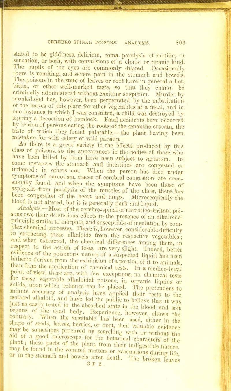 Stated to be giddiness, delirium, coma, paralysis of motion, or sensation, or both, with convulsions of a clonic or tetanic kind. The pupils of the eyes are commonly dilated. Occasionally there is vomiting, and severe pain in the stomach and bowels. The poisons in the state of leaves or root have in general a hot, bitter, or other well-marked taste, so that they cannot be criminally administered without exciting suspicion. Murder by monkshood has, however, been perpetrated by the substitution of the leaves of this plant for other vegetables at a meal, and in one instance in which I was consulted, a child was destroyed by sippmg a decoction of hemlock. Fatal accidents have occurred by reason of persons eating the roots of the Oinanthe crocata, the taste of which they found palatable,—the plant having been mistaken for wild celery or wild parsnip. As there is a great variety in the effects produced by this class of poisons, so the appearances in the bodies of those who have been kdled by them have been subject to variation. In some mstances the stomach and intestines are congested or inflamed : in others not. When the person has died under symptoms of narcotism, traces of cerebral congestion are occa- sionally found, and when the symptoms have been those of asphyxia from paralysis of the muscles of the chest, there has been congestion of the heart and lungs. Microscopically the blood is not altered, but it is generally dark and liquid. Anali/sis.—Most of the cerebro-spiiial or narcotico-irritant poi- sons owe their deleterious effects to the presence of an alkaloidal principle similar to morphia, and susceptible of insulation bv com- plex chemical processes. There is, however, considerable difficultv in extracting these alkaloids from the respective veo-etables- and when extracted, the chemical differences among'them, in respect to the action of tests, are very slight. Indeed better cyidonce of the poisonous nature of a suspected lirpiid has been ntherto derived from the exhibition of a portion of it to animals, than from the application of chemical tests. In a medico-le'^al point of view, there arc, with few exceptions, no chemical tests tor these vegetable alkaloidal poisons, in organic liquids or so K s upon which reliance can be placed. The pretenders to IVirT-T '^•'^^'^ '^I'P'i! their tests to the isolated alkaloul, and have led the public to believe that it was just as easily tested in tlic absorbed state in the blood and soft org,-,ns of the dead body. Experience, however, shows the contrary When the vegetable has been used. ciMier in c ^.ape of seeds, leaves, berries, or root, then valuable evidence 2> be sometimes procured by searching with or without the a d of a good miemsoopc for the botanical characters of t o plant; these parts of the plant, from their indig le „a u c ma^ be found in the vomited matters or evacuations duri g life' or in the stomach and bowels after death. The broken kaves