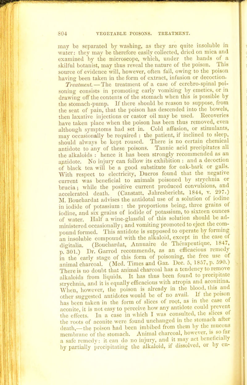 may be separated by washing, as they are quite insohible in water: they may be therefore easily collected, dried on mica and examined by the microscope, which, under the hands of a skilful botanist, may thus reveal the nature of the poison. This source of evidence will, however, often fail, owing to the poison having been taken in the form of extract, infusion or decoction. Treatment.—The treatment of a case of cerebro-spinal poi- soning consists in promoting early vomiting by emetics, or in drawing off the contents of the stomach when this is possible by the stomach-pump. If there should be reason to suppose, from the seat of pain, that the poison has descended into the bowels, then laxative injections or castor oil may be used. Eeeoveries have taken place when the poison has been thus removed, even although symptoms had set in. Cold affusion, or stimulants, may occasionally be required : the patient, if inclined to sleep, should always be kept roused. There is no certain chemical antidote to any of these poisons. Tannic acid precipitates all the alkaloids : hence it has been strongly recommended as an a;itidote. No injury can follow its exhibition : and a decoction of black tea will be a good substitute for oak-bark or galls. With respect to electricity, Ducros found that the negative current was beneficial to animals poisoned by str_vchnia or brucia; while the positive current produced convulsions, and accelerated death. (Canstatt. Jahresbericht, 1844, v. 297.) M. Bouchardat advises the antidotal use of a solution of iodine in iodide of potassium : the proportions being, three grains of iodine, and six grains of iodide of potassium, to sixteen ounces of water. Half a wine-glassful of this solution should be ad- ministered occasionally; and vomiting promoted to eject the com- pound formed. This antidote is supposed to operate by formnig an insoluble compound with the alkaloid, except in the case of digitalia. (Bouchardat, Annuaire de ThOrapeutique. 1847, p. 301.) Dr. Garrod recommends, as an efficacious remedy in the early stage of this form of ]3oisoning, the free use of animal charcoal. (Med. Times and Gaz. Dec. 5, 18.57, p. 590.) There is no doulit that animal charcoal has a tendency to remove alkaloids from liquids. It has thus been found to precipUatc strychnia, and it is equally efficacious with atropia and aconitma. AVhcn, however, the poison is already in the blood, this and other suggested antidotes would be of no avail. It the poison has been taken in the form of slices of root, as in the case of aconite, it is not easy to perceive how any antidote could prevent the effects. In a case in which I was consulted, the slices of the roots of aconite were found unchanged in the stomacli after death,—the poison had liccn imbibed from them by the mucous membrane of tlie stomach. Animal charcoal, however, is so far a safe reinedv: it can do no injurv, and it may act bene icially i)y partially i)rccii)itating the alkaloid, if dissolved, or by en-