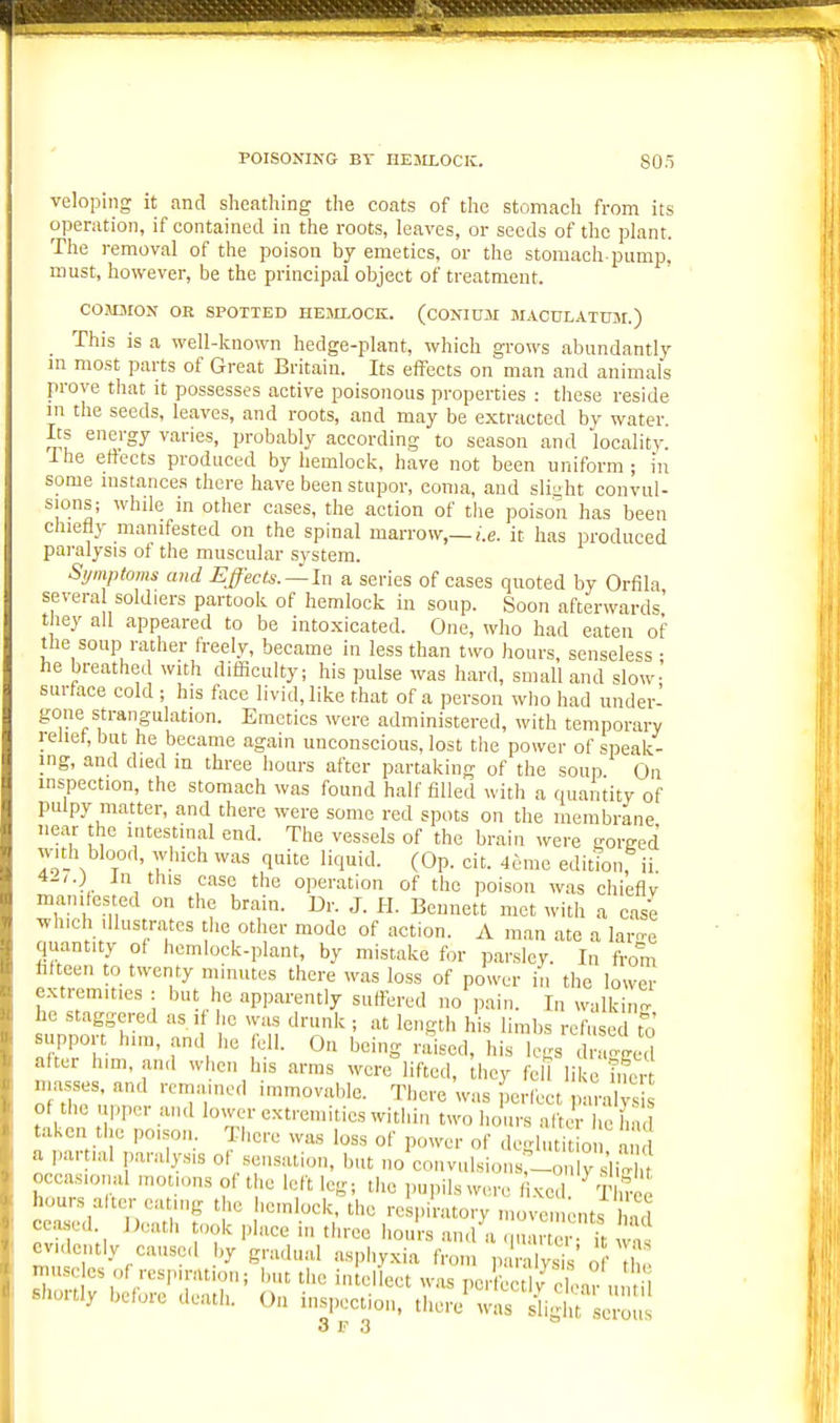 veloping it and sheathing the coats of the stomach from its operation, if contained in the roots, leaves, or seeds of the plant. The removal of the poison by emetics, or the stomach-pump, must, however, be the principal object of treatment. COMMON OR SPOTTED HEMLOCK. (CONIUSI JIACULATUM.) This is a well-known hedge-plant, which grows abundantly m most parts of Great Britain. Its effects on man and animals prove that it possesses active poisonous properties : these reside in the seeds, leaves, and roots, and may be extracted by water. Its energy varies, probably according to season and locality. I he effects produced by hemlock, have not been uniform; in some instances there have been stupor, coma, and sli-ht convul- sions; while in other cases, the action of the poison has been chiefly manifested on the spinal marrow,—i.e. it has produced paralysis ot the muscular system. Symptoms and Effects. —In a series of cases quoted by Orfila severa soldiers partook of hemlock in soup. Soon afterwards' t ley ail appeared to be intoxicated. One, who had eaten of the soup rather freely, became in less than two hours, senseless ; he breathed with difficulty; his pulse was hard, small and slow- surface cold ; his foce livid, like that of a person who had under- gone strangulation. Emetics were administered, with temporary relief, but he became again unconscious, lost the power of speak- ing, and died m three hours after partaking of the soup On inspection, the stomach was found half filled with a quantity of pulpy matter, and there were some red spots on the membrane near the intestinal end. The vessels of the brain were -oreed with blood, which was quite liquid. (Op. cit. 4emc editkjnf ii. 4-,.J In this case the operation of the poison was chieflv manifested on the brain. Dr. J. H. Bennett met with a case which Illustrates the other mode of action. A man ate a larn-e quantity of hemlock-plant, by mistake for parsley. In from hfteen to twenty mmutes there was loss of power in the lower extremities : but he apparently suffered no pain. In walkin' he staggered as ,f i,c was drunk ; at length h s limbs refused t^J support him, and he fell. On being raised, his legs d agged after hmi, and when his arras were lifted, they leU like Tncn masses, and remained immovable. There was Jerlect p .ralyS of the upper and lower extremities within two hours aftJr he hm taken the po.son There was loss of power of .leglutit o a a jiartial paralysis of sensation, but no eonvulsions'^-on y'li occasional n.otu.ns of the left leg; the pupils were 1 .kc^ ^IW hours alter eatnig the hemlock, the respiratory n,o^^e ^nts 1 ,ui ceased. Death took place in three hours an.l a quar er ft n! evidently caused by gradual asphyxia from ,n ralysiV o t miscles of respiration; but the intellect was perfectiv clear nn il shortly before death. On inspection, there was ii, 11 J ^