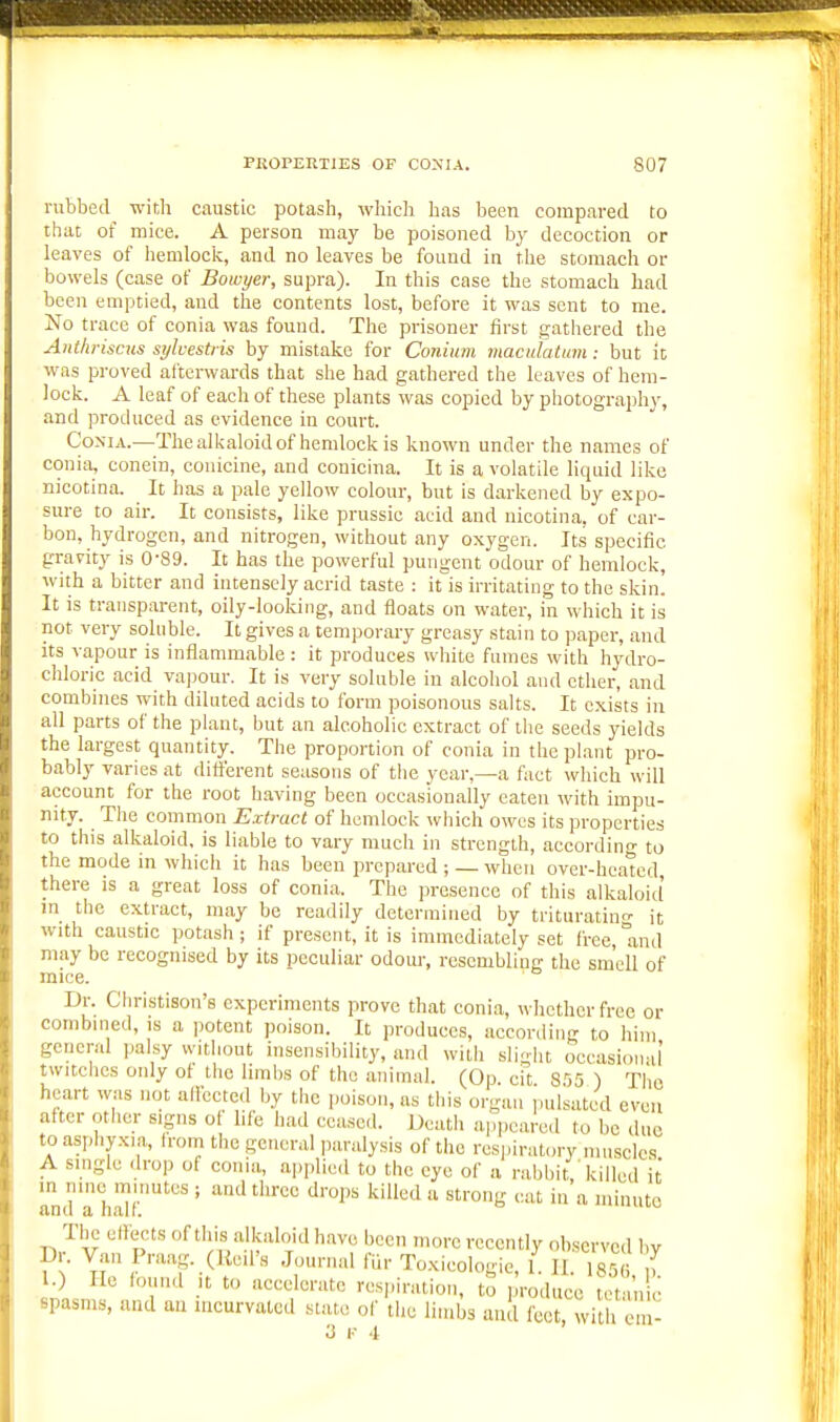 rubbed with caustic potash, which has been compared to that of mice. A person may be poisoned by decoction or leaves of hemlock, and no leaves be found in the stomach or bowels (case of Bowyer, supra). In this case the stomach had been emptied, and the contents lost, before it was sent to me. No trace of conia was found. The prisoner first gathered the Anthriscus sylcestiis by mistake for Conium maculatum: but it was proved afterwards that she had gathered the leaves of hem- lock. A leaf of each of these plants was copied by photograph}^ and produced as evidence in court. CoxiA.—The alkaloid of hemlock is known under the names of conia, conein, conicine, and conicina. It is a volatile liquid like nicotina. It has a pale yellow colour, but is darkened by expo- sure to air. It consists, like prussic acid and nicotina. of car- bon, hydrogen, and nitrogen, without any oxygen. Its specific gravity is 0-89. It has the powerful pungent odour of hemlock, with a bitter and intensely acrid taste : it'is irritating to the skin. It is transparent, oily-looking, and floats on water, in which it is not very soluble. It gives a temporary greasy stain to paper, and its vapour is inflammable : it produces white fumes with hydro- chloric acid vapour. It is very soluble in alcohol and ether, and combines with diluted acids to form poisonous salts. It exists in all parts of the plant, but an alcoholic extract of the seeds yields the largest quantity. The proportion of conia in the plant pro- bably varies at different seasons of tiie year,—a fact which will account for the root having been occasionally eaten with impu- nity. The common Extract of hemlock wliich owes its properties to this alkaloid, is liable to vary much in strength, according to the mode in which it has been prepared ; — when over-hcatcd there is a great loss of conia. The presence of this alkaloitl m the extract, may be readily determined by trituratin- it with caustic potash; if present, it is immediately set free,and may be recognised by its peculiar odoiu-, resembling the smell of mice. Dr. Christison's experiments prove that conia, whether free or combined, is a potent poison. It produces, according to him general palsy without insensibility, and with sligiit occasional twitches only of tlic limbs of the animal. (Op. cit S'55 ) Tlio heart was not allccted by the poison, as this organ pulsated even after other signs of life had ceased. Death appeared to be duo to asphyxia, h-om the general paralysis of the respiratory muscles A smglc <lrop of conia, applied to the eye of a rabbit ' killed it linda hldf'' ' ^''1'^ '^'^'1'^''-o'lB i minute -nJv ^^p of this alkaloid have been more recently observed by D . Van Pnuig. (Kcii's Journal fiir Toxicologic, 1. II. 185 f ) He found ,t to accelerate respiration, to produce t't nie spasms, and an mcurvatcd state of the limbs and feet, with cm-