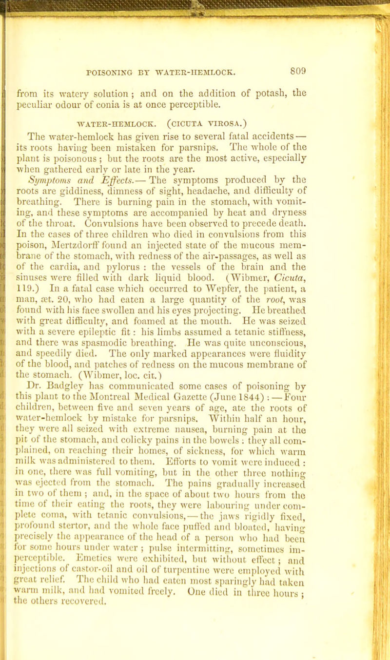 from its ■n-atoiy solution ; and on the addition of potash, the peculiar odour of conia is at once perceptible. ■WATER-HEMLOCK. (CICDTA VIEOSA.) The water-hemlock has given rise to several fatal accidents — its roots having been mistaken for parsnips. The whole of the plant is poisonous; but the roots are the most active, especially when gathered early or late in the year. Symptoms and Effects.— The symptoms produced by the roots are giddiness, dimness of sight, headache, and difficulty of breathing. There is burning pain in the stomach, with vomit- ing, and these symptoms are accompanied by heat and dryness of the throat. Convulsions have been observed to precede death. In the cases of three children who died in convulsions from this poison, ilertzdorff found an injected state of the mucous mem- brane of the stomach, with redness of the air-passages, as well as of the cardia, and pylorus : the vessels of the brain and the sinuses were filled with dark liquid blood. (Wibmer, Cicuta, 119.) In a fatal case which occurred to Wepfer, the patient, a man, a;t. 20, who had eaten a large quantity of the j-oot, was found with his face swollen and his eyes projecting. He breathed with great dilBculty, and foamed at the mouth. He was seized with a seveie epileptic fit: his limbs assumed a tetanic stiffness, and there was spasmodic breathing. He was quite unconscious, and speedily died. The only marked appearances were fluidity of the blood, and patches of redness on the mucous membrane of the stomach. (Wibmer, loc. cit.) Dr. Badgley has communicated some cases of poisoning by this plant to the Montreal Medical Gazette (June 1844) : —Four children, between five and seven years of age, ate the roots of water-hemlock by mistake for parsnips. Within half an hour, they were all seized with extreme nausea, burning pain at the pit of the stomach, and colicky pains in the bowels : they all com- plained, on reaching their homes, of sickness, for which warm milk was administered to them. Eff orts to vomit were induced : in one, there was full vomiting, but in the otlier three nothing was ejectLd from the stomach. The pains gradually increased in two of them ; and, in the space of about two hours from tho time of their eating the roots, they were labouring under com- plete coma, with tetanic convulsions,—the jaws rigidly fixed, profound stertor, and the «'hole face pufl'ed and bloated, having precisely the appearance of the head of a person who had been for some hours under water ; pidse intermitting, sometimes im- perceptible. _ Emetics were exhibited, but without elfect; and injections of castor-oil and oil of turpentine were employed with great relief. The child who had eaten most sparingly had taken warm milk, and had vomited freely. One dietl in three hours ; the others recovered.