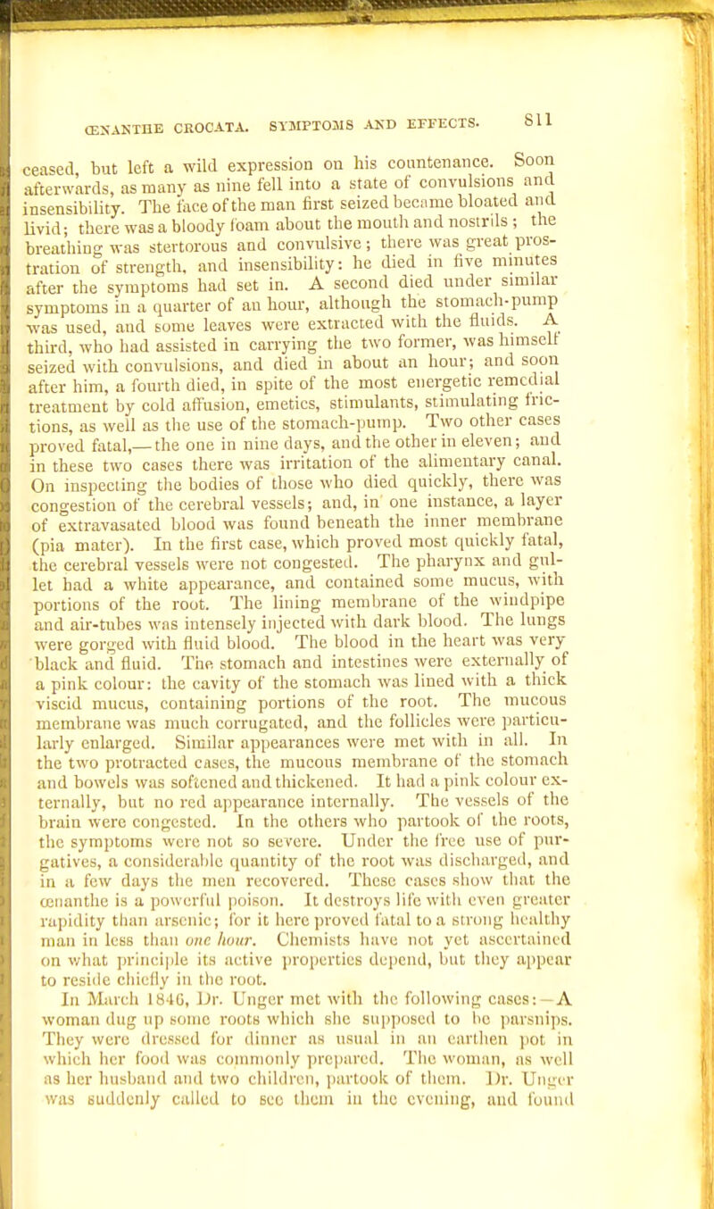 ceased, but left a wild expression on liis countenance. Soon afterwards, as many as nine fell into a state of convulsions and insensibility. The face of the man first seized became bloated and livid; there was a bloody foam about the moutli and nostrds ; the breathing was stertorous and convulsive; there was great pros- tration of strength, and insensibility: he died in five minutes after the symptoms had set in. A second died under similar symptoms in a quarter of an hour, although the stomach-pump was used, and some leaves were extracted with the fluids. A third, who had assisted in carrying the two former, was himself seized with convulsions, and died in about an hour; and soon after him, a fourth died, in spite of the most energetic remedial treatment by cold affusion, emetics, stimulants, stimulating iric- tions, as well as the use of the stomach-pump. Two other cases proved fatal,— the one in nine days, and the other in eleven; and in these two cases there was irritation of the alimentary canal. On mspeeiing the bodies of those who died quickly, there was congestion of the cerebral vessels; and, in one instance, a layer of extravasated blood was found beneath the inner membrane (pia mater). In the first case, which proved most quickly fatal, the cerebral vessels were not congesteil. The pharynx and gul- let had a white appearance, and contained some mucus, with portions of the root. The lining membrane of the windpipe and air-tubes was intensely injected with dark blood. The lungs were gorged with fluid blood. The blood in the heart was very black and fluid. The stomach and intestines were externally of a pink colour: the cavity of the stomach was lined with a thick viscid mucus, containing portions of the root. The mucous membrane was much corrugated, and the follicles were particu- larly enlarged. Similar appearances were met with in all. In the two protracted cases, the mucous membrane of the stomach and bowels was softened and thickened. It had a pink colour ex- ternally, but no red appearance internally. The vessels of the brain were congested. In the others who partook of the roots, the symptoms were not so severe. Under the free use of pur- gatives, a considerable quantity of the root was discharged, and in a few days the men recovered. These cases show that the ccuanthe is a powerful poison. It destroys life with even greater ra])idity than arsenic; Ibr it here proved fatal to a strong healthy man in less than one liuiir. Chemists have not yet ascertained on what principle its active properties depend, but they appear to reside chiefly in the root. In March 184U, IJr. linger met with the following cases:-A woman dug up some roots which she supposed to lie parsnips. They were dressed for dinner as usual in iiii earthen pot in which her food was commonly prepared. The woman, as well as her husband and two children, ])artook of them. Dr. Uiiger was suddenly called to Bee thein in the evening, and found