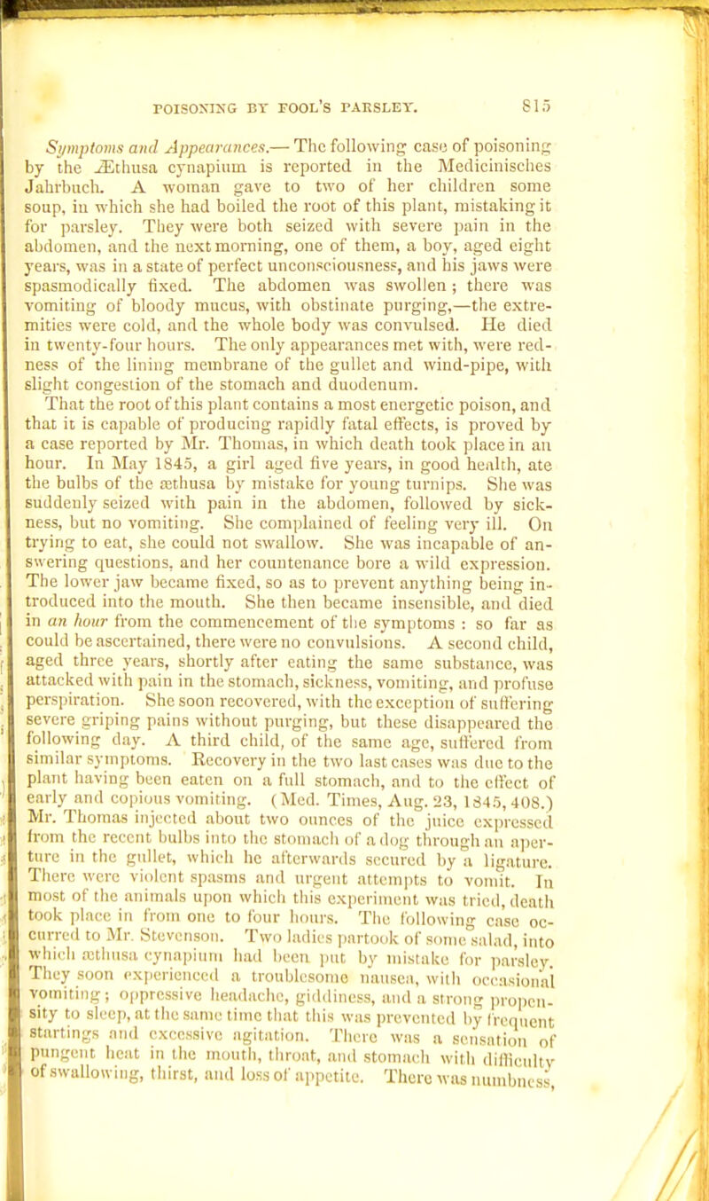 Si/mptoms and Appearances.— The following case of poisoning by the -3Jthusa cynapium is reported, in the Medicinisches Jahrliuch. A woman gave to two of her children some soup, in which she had boiled the root of this plant, mistaking it for parsley. They were botii seized with severe pain in the abdomen, and the next morning, one of them, a boy, aged eight years, was in a state of perfect unconsciousness, and his jaws were spasmodically fixed. The abdomen was swollen ; there was vomiting of bloody mucus, with obstinate purging,—the extre- mities were cold, and the whole body was convulsed. lie died in twenty-four hours. The only appearances met with, were red- ness of the lining membrane of the gullet and wind-pipe, with slight congestion of the stomach and duodenum. That the root of this plant contains a most energetic poison, and that it is capable of producing rapidly fatal effects, is proved by a case reported by Mr. Thomas, in which death took place in an hour. In May 1845, a girl aged five years, in good healtli, ate the bulbs of the tethusa by mistake for young turnips. She was suddenly seized with pain in the abdomen, followed by sick- ness, but no vomiting. She complainetl of feeling very ill. On trying to eat, she could not swallow. She was incapable of an- swering questions, and her countenance bore a wild expression. The lower jaw became fixed, so as to prevent anything being in- troduced into the mouth. She then became insensible, and died in an hour from the commencement of the symptoms : so far as could be ascertained, there were no convulsions. A second child, aged three years, shortly after eating the same substance, was attacked with pain in the stomach, sickness, vomiting, and profuse perspiration. She soon recovered, with the exception of suffering severe griping pains without purging, but these disappeared the following day. A third child, of the same age, suffered from similar symptoms. Recovery in the two last cases was due to the plant having been eaten on a full stomach, and to the effect of early and copious vomiting. (Med. Times, Aug. 23, 134.'j, 408.) Mr. Thomas injected about two oimces of the juice expressed from the recent bulbs into the stomach of a dog through an n])er- ture in the gullet, which he afterwards secured by a lig.ature. There were violent spasms and urgent attempts to vomit. Tu most of the animals upon which this cxi)erimcnt was tried, death took place in from one to four hours. The following case oc- curred to Mr. Stevenson. Two ladies i)artook of some salad, into which rethusa cynapium had been put by mistake for parsley. They soon experienced a troublesome nausea, with occasional vomiting; o[)prcssive headache, giddiness, and a strong i)ropen- sity to sleep, at the same time that this was prevented by frequent startings ami excessive agitation. There was a sensation of pungent heat in the mouth, throat, and stomac-h with dillicultv ■ of swallowing, thirst, and lo.ss of appetite. There was numbness