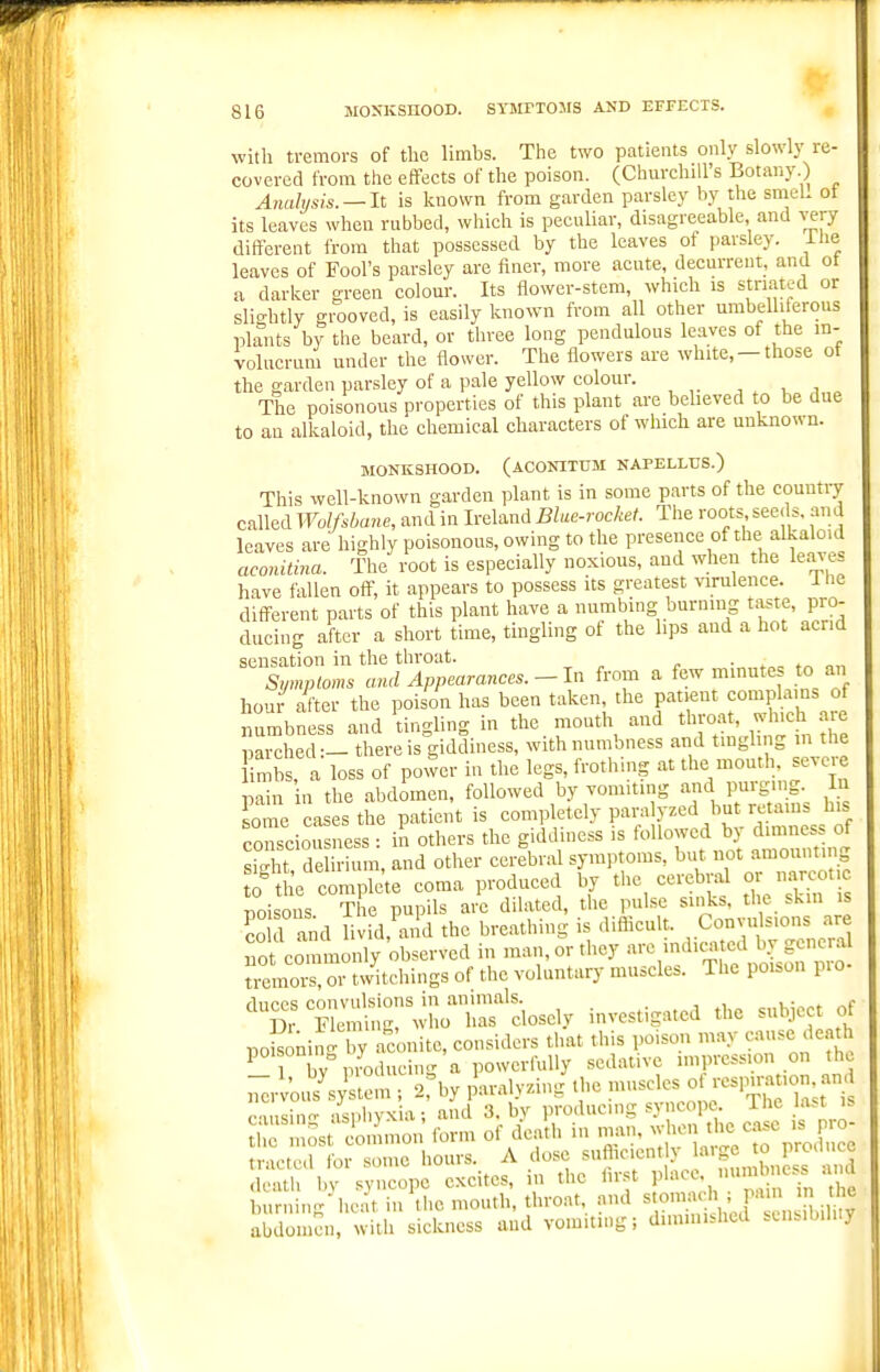 with tremors of the limbs. The two patients only slowly re- covered from the effects of the poison. (Churchill's Botany.) Analusis. — lt is known from garden parsley by the smeL ot its leaves when rubbed, which is peculiar, disagreeable, and very different from that possessed by the leaves of parsley, ilie leaves of Fool's parsley are finer, more acute, decurrent, and ot a darker green colour. Its flower-stcm, which is striated or slio-htly giooved, is easily known from all other umbelliferous plants by the beard, or three long pendulous leaves of the m- volucruni under the flower. The flowers are white, —those of the garden parsley of a pale yellow colour. , , , The poisonous properties of this plant are beheved to be due to an alkaloid, the chemical characters of which are unknown. MONKSHOOD. (ACONITtJM NAPELLUS.) This well-known garden plant is in some parts of the country called Wolfsbane, and in Ireland Blue-rocket. Tlie roots seeds, and loaves are highly poisonous, owing to the presence of the alkaloid acomtina. The root is especially noxious, and when the leav-es have fallen off, it appears to possess its greatest virulence, i He different parts of this plant have a numbing burning taste, pro- ducing after a short time, tingling of the hps and a hot acrid sensation in the throat. Symptoms and Appearances.-In from a few mmute.> t<, an hour after the poison has been taken, the patient compla ns of numbness and tingling in the mouth and throat, Mj.e parched:-there is giddiness, with numbness and t.nghng m the mbs, a loss of power in the legs, frothing at the mouth, severe pain n the abdimen, followed by vomiting and purging. In some cases the patient is completely paralyzed but retams his conseiou ness : in others the giddiness is followed by dimness of sS t?delirium, and other cerebral symptoms, but not -^o.um^^^^ to tie complete coma produced by the cerebral o arcotic Doisous The pupils arc dilated, the pulse sinks, the skin is CO I and livid, m d the breathing is difficult. Convulsions are uS commonly observed in man, or they arc indicated by general tiSnoi™ 01 ditchings of the voluntary muscles. The poison pro- 'S^X;h:g:^;h™dosely investigated the subject of DO sonin^ y ae .nitc, considers that this poison may cause death ^1 by i mdueing a powerfully sedative impression on the -^^^Lnl.jLn., 2rby paralyzing the ^ J-'^H^t is c'liisino- •isphyxia; and 3. by producing syncope. Ihe last is thf ost CO nmo. form of death in man, when the case is pro- tted L some hours. A dose --''^ !--gf,,X^Is and death by syncope excites, in the lir.^t V\'''- '''~'..-'Z, burnin- heat in the mouth, thro.at, and stomach ; pam ii the IZien, with sickness and vomiting; diminished sensibility