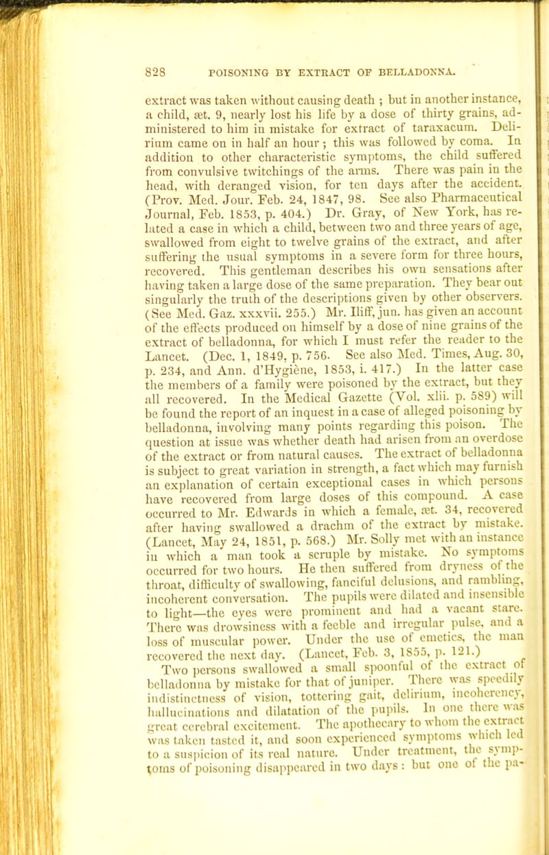 extract was taken without causing death ; but in another instance, a child, xt. 9, nearly lost his life by a dose of thirty grains, ad- ministered to him in mistake for extract of taraxacum. Deli- rium came on in half an hour ; this was followed by coma. In addition to other characteristic symptoms, the child suffered from convulsive twitchings of the amis. There was pain in the head, with deranged vision, for ten days after the accident. (Prov. Med. Jour. Feb. 24, 1847, 98. See also Pharmaceutical Journal, Feb. 1853, p. 404.) Dr. Gray, of New York, has re- lated a case in which a child, between two and three years of age, swallowed from eight to twelve grains of the extract, and after suffering the usual symptoms in a severe form for three hours, recovered. This gentleman describes his owu sensations after having taken a large dose of the same preparation. They bear out singularly the truth of the descriptions given by other observers. (See Med. Gaz. xxxvii. 255.) Mr. Iliff, jun. has given an account of the effects produced on himself by a dose of nine grains of the extract of belladonna, for which I must refer the reader to the Lancet. (Dec. 1, 1849. p. 756. See also Med. Times, Aug. 30, p. 234, and Ann. d'Hygiene, 1853, i. 417.) In the latter case the members of a family were poisoned by the extract, but they all recovered. In the Medical Gazette (Vol. xlii. p. 589) will be found the report of an inquest in a case of alleged poisoning by belladonna, involving many points regarding this poison. The question at issue was whether death had arisen from an overdose of the extract or from natural causes. The extract of belladonna is subject to great variation in strength, a fact which may furnish an explanation of certain exceptional cases in wMch persons have recovered from large doses of this compound. A case occuri •ed to Mr. Edwards in which a female, xt. 34, recovered after having swallowed a drachm of the extract by mistake. (Lancet, May 24, 1851, p. 568.) Mr. Solly met with an instance in which a man took a scruple by mistake. No symptoms occurred for two hours. He then suffered from dryness of the throat, difliculty of swallowing, fanciful delusions, and rambling, incoherent conversation. The pupils were dilated and insensible to light—the eyes were prominent and had a vacant stare. There was drowsiness with a feeble and irregular pulse, and a loss of muscular power. Under the use of cmctics. the man recovered the next day. (Lancet, Feb. 3, 1855, p. 121.) Two iicrsons swallowed a small spoonful of the extract ot belladonna by mistake for that of juniper. There was speedily indistinctness of vision, tottering gait, delirium, incohcrcncy, hallucinations and dilatation of the pui>ils. In one there w.as great cerebral excitement. The apothecary to whom the extract was taken tasted it, and soon experienced symptoms which led to a suspicion of its real nature. Under treatment, the symp- toms of poisoning disappeared in two days : but one of the pa-