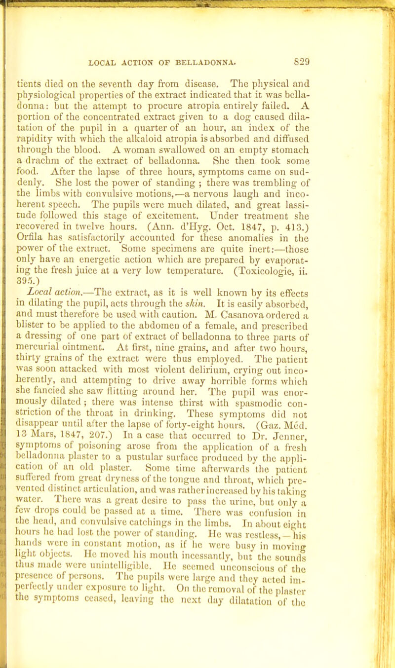 tients died on the seventh day from disease. The pliysical and physiological properties of the extract indicated that it was bella- donna: but the attempt to procure atropia entirely failed. A portion of the concentrated extract given to a dog caused dila- tation of the pupil in a quarter of an hour, an index of the rapidity with which the alkaloid atropia is absorbed and diffused through the blood. A woman swallowed on an empty stomach a drachm of the extract of belladonna. She then took some food. After the lapse of three hours, symptoms came on sud- denly. She lost the power of standing ; there was trembling of the limbs with convulsive motions,—a nervous laugh and inco- herent speech. The pupils were much dilated, and great lassi- tude followed this stage of excitement. Under treatment she recovered in twelve hours. (Ann. d'l-Iyg. Oct. 1847, p. 413.) Oi^fila has satisfactorily accounted for these anomalies in the power of the extract. Some specimens are quite inert:—those only have an energetic action which are prepared by evaporat- ing the fresh juice at a very low temperature. (Toxicologie, ii. 39 .i.) Local action.—The extract, as it is well known by its effects in dilating the pupil, acts through the shin. It is easily absorbed, and must therefore be used with caution. M. Casanova ordered a blister to be applied to the abdomen of a female, and prescribed a dressing of one part of extract of belladonna to three parts of mercurial ointment. At first, nine grains, and after two hours, thirty grains of the extract were thus employed. The patient was soon attacked with most violent delirium, crying out inco- herently, and attempting to drive away horrible forms which she fancied she saw flitting around her. The pupil was enor- mously dilated ; there was intense thirst with spasmodic con- striction of the throat in drinking. These symptoms did not disappear until alter the lapse of forty-eight hours. (Gaz. Med. 13 Mars, 1847, 207.) In a case that occurred to Dr. Jcnncr, symptoms of poisoning arose from the application of a fresh bcUadoniia phistcr to a pustular surface produced l)y the appli- cation of an old plaster. Some time afterwards the patient suffered h-om great dryness of the tongue and throat, which pre- vented distinct articulation, and was rather increased by his taking water. There was a great desire to puss tlie urine, but only a. few drops could be passed at a time. There was confusion in the head, and convulsive catchings in the limbs. In about eight hours he bad lost the power of standing. He was restless, — his hands were in constant motion, as if he were bu.sy in moving light objects. He moved his mouth incessantly, but the sounds thus made were unintelligible. He seemed nncon.scious of the presence of persons. The pupils wore large and tlicy acted ini perfectly under exposure to light. On the removal of the iilnstcr the symptoms ceased, leaving the next day dilatation of the