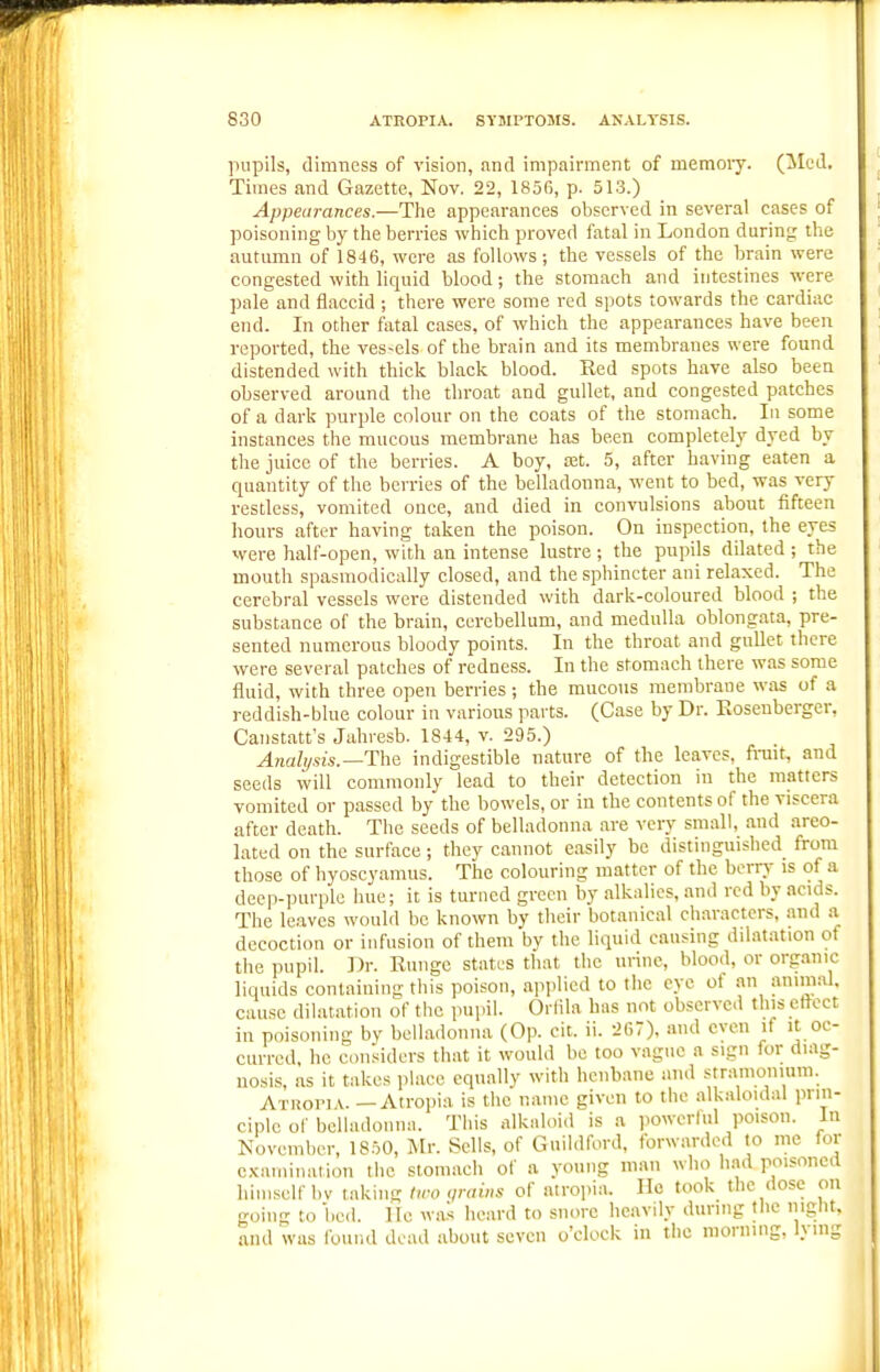 pupils, dimness of vision, and impairment of memoiy. (lied. Times and Gazette, Nov. 22, 1850, p. 513.) Appearances.—The appearances observed in several cases of poisoning by the berries which proved fatal in London during the autumn of 1846, were as follows; the vessels of the hrain were congested with liquid blood; the stomach and intestines were pale and flaccid ; there were some red spots towards the cardiac end. In other fatal cases, of which the appearances have been reported, the ves-els of the brain and its membranes were found distended with thick black blood. Red spots have also been observed around the throat and gullet, and congested patches of a dark purple colour on the coats of the stomach. In some instances the mucous membrane has been completely dyed by the juice of the berries. A boy, tet. 5, after having eaten a quantity of the berries of the belladonna, went to bed, was very restless, vomited once, and died in convulsions about fifteen hours after having taken the poison. On inspection, the eyes were half-open, with an intense lustre ; the pupils dilated ; the mouth spasmodically closed, and the sphincter ani relaxed. The cerebral vessels were distended with dark-coloured blood ; the substance of the brain, cerebellum, and medulla oblongata, pre- sented numerous bloody points. In the throat and gullet there were several patches of redness. In the stomach there was some fluid, with three open berries; the mucous membrane was of a reddish-blue colour iu various parts. (Case by Dr. Eosenberger, Canstatt's Jahresb. 1844, v. 295.) Anab/.sis.—The indigestible nature of the leaves, frait, and seeds will commonly lead to their detection in the matters vomited or passed by the bowels, or iu the contents of the viscera after death. The seeds of belladonna are very small, and areo- lated on the surface; they cannot easily be distinguished from those of byoscyamus. The colouring matter of the berry is of a deep-purple hue; it is turned green by alkalies, and red by acids. The leaves would be known by their botanical characters, and a decoction or infusion of them by the liquid causing dilatation of the pupil. Dr. Ruiige states that the urine, blood, or organic liquids containing this poison, applied to the eye of an ammal, cause dilatation of the pupil. Orlila has not observed this ettect in poisoning bv belladonna (Op. cit. ii. 2fi7). and even if it oc- curred, he considers that it would bo too vague a sign for diag- nosis, as it takes place equally with henbane and stranioniura. AxRoriA. —Atropia is the name given to the alkaloidal prin- ciple of belladonna. This alkaloid is a powerhil poison. In November, 1850, j\[r. Sells, of Guildford, forwarded to me for examination the stomach of a young man who had poisoned himself bv taking two <ir<iins of airopia. He took the dose on going to bed. lie was heard to snore heavily during tlie night, and was found dead about seven o'clock in the morning, lying