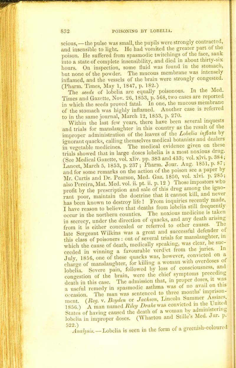 scious,—the pulse was small, the pupils were strongly contracted, and insensible to light. He had vomited the greater part of the poison. He suffered from spasmodic twitchings of the face, sank into a state of complete insensibility, and died in about thirty-six hours. On inspection, some fluid was found iu the stomach, but none of the powder. The mucous membrane was intensely inflamed, and the vessels of the brain were strongly congested. (Pharm. Times, May 1, 1847, p. 182.) , , The seeds of lobelia are equally poisonous. In the Aled. Times and Gazette, Nov. 26, 1853, p. 568, two cases are reported in which the seeds proved fatal. In one, the mucous membrane of the stomach was highly inflamed. Another case is referred to in the same journal,'March 12, 1853, p. 270. Within the last few years, there have been several inquests and trials for manslaughter in this country as the result of the improper administration of the leaves of the Lobelia inflala hj ignorant quacks, calling themselves medical botanists and dealers in vegetable medicines. The medical evidence given on these trials showed that in large doses lobelia is a most noxious drug. (See Medical Gazette, vol. xliv. pp. 383 and 433; vol. xlvi. p. 384; Lancet, March 5, 1853, p. 237 ; Pharm. Joui-. Aug. 18ol,p. 8/; and for some remarks on the action of the poison see a paper by Mr. Curtis and Dr. Pearson, Med. Gaz. 1850, vol. xlvi. p. 28o; also Pereira,Mat. Med. vol. ii. pt. ii. p. 12 ) Those mipostors who profit by the prescription and sale of this drug among the igno- rant poor, maintain the doctrine that it cannot kill, and never has been known to destroy life ! From inquiries recently made, I have reason to believe that deaths from lobelia still frequently occur in the northern counties. The noxious medicine is taken in secrecy, under the direction of quacks, and any death ai-ising from it is either concealed or referred to other causes, ilie late Sergeant Wilkins was a great and successful defender ot this class of poisoners : out of several trials for manslaughter, in which the cause of death, medically speaking, was clear, he suc- ceeded in winning a favourable verd'ct Irom the juries, in July, 1856, one of these quacks was, however, convicted on a charge of manslaughter, for killing a woman with overdoses o lobelia. Severe pain, followed by loss ot consciousness ami congestion of the brain, were the chief symptoms preccd ng deaUi in this case. The admission that, m proper doses, i n. » a useful remedy in spasmodic asthma was ot no avail on th s occasion. The man was sentenced to three ment. {lleg. v. Boyden or Jackson, Lincoln ^m™^^ As z s 1856.) A man named Rde,i Drakesv^s convicted m the United States of having caused the death of a woman bv f lobelia in improper doses. (Wharton and btiUes Med. Jur. p. Lobelia is seen in the form of a greenish-coloured