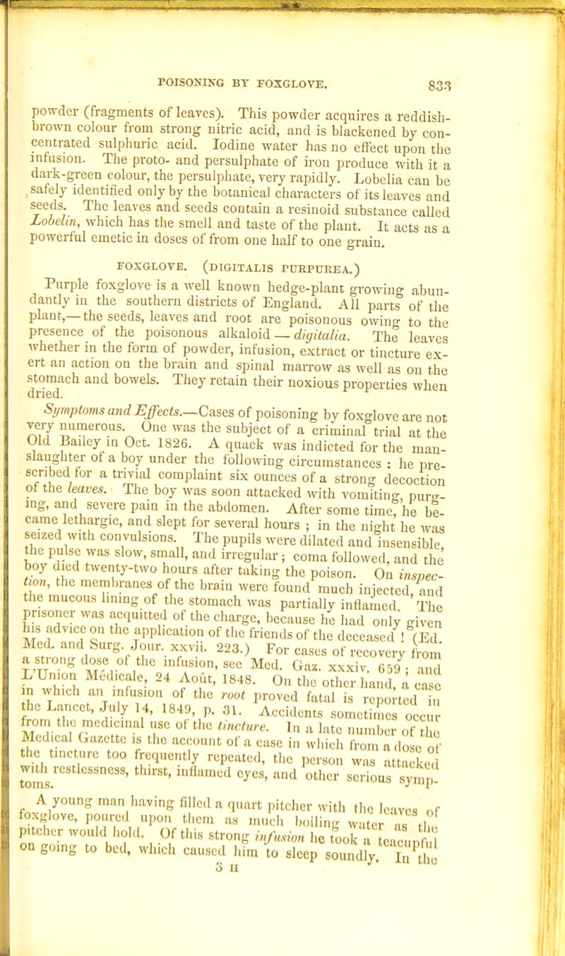 powder (fragments of leaves). This powder acquires a reddish- browu colour from strong nitric acid, and is blaclcened by con- centrated sulphuric acid. Iodine water has no effect upon the infusion. The proto- and persulphate of iron produce with it a dark-green colour, the persulphate, very rapidly. Lobelia can be , safely identified only by the botanical characters of its leaves and seeds. The leaves and seeds contain a resinoid substance called Lobehn, which has the smell and taste of the plant. It acts as a powerful emetic in doses of from one half to one grain. FOXGLOVE. (digitalis rDRPUEEA.) Purple foxglove is a well known hedge-plant growing abun- dantly in the southern districts of England. All parts of the plant,—the seeds, leaves and root are poisonous owino' to the presence of the poisonous alkaloid _ %i7a/(a. The leaves whether in the form of powder, infusion, extract or tincture ex- ert an action on the brain and spinal marrow as well as on the stomach and bowels. They retain their noxious properties when dried. Symptoms aiid Effects.—Cases of poisoning by foxglove are not very nunierous. One was the subject of a criminal trial at the Old Bailey in Oct. 1826. A quack was indicted for the man- slaughter of a boy under the following circumstances : he pre- scribed for a trivial complaint six ounces of a strong decoction ot the leaves. The boy was soon attacked with vomiting, pure- ing, and severe pain in the abdomen. After some time? he be- came lethargic, and slept for several hours ; in the night he was seized with convulsions. The pupils were dilated and insensible the pulse was slow, small, and irregular; coma followed, and the boy died twenty-two hours after taking the poison. On inspec- the membranes of the brain were found much injected, and the mucous lining of the stomach was partially inflamed The prisoner was acquitted of the charge, because he had only given his .advice on the application of the friends of the deceased - (Ed Med. and 8urg. Jour, xxvii. 223.) For cases of recovery from a strong dose of the infusion, sec Med. Gaz. xxxiv 659 and L Union Medicale, 24 AoCt, 1848. On the other l and, a a e n which an uifus.on of the root proved fatal is repo ted u the Lancet, July 14, 1849, p. 31. Accidents sometimes occur from the medicinal use of the tincture. In a late number of thi Medical Gazette is the account of a case in which from a dose of he tincture too frequently repeated, the person was a .°dan widi restlessness, thirst, inflamed eyes, and other serious symp- A young man having filled a quart pitcher with the leaves of foxglove, poured upon them as much boilin- water n«M pitcher would hold. Of tills strong iMou lie tool a nn r 1 on going to bed, which caused hfm 4 lep solly^'^'^r^'S 3 II