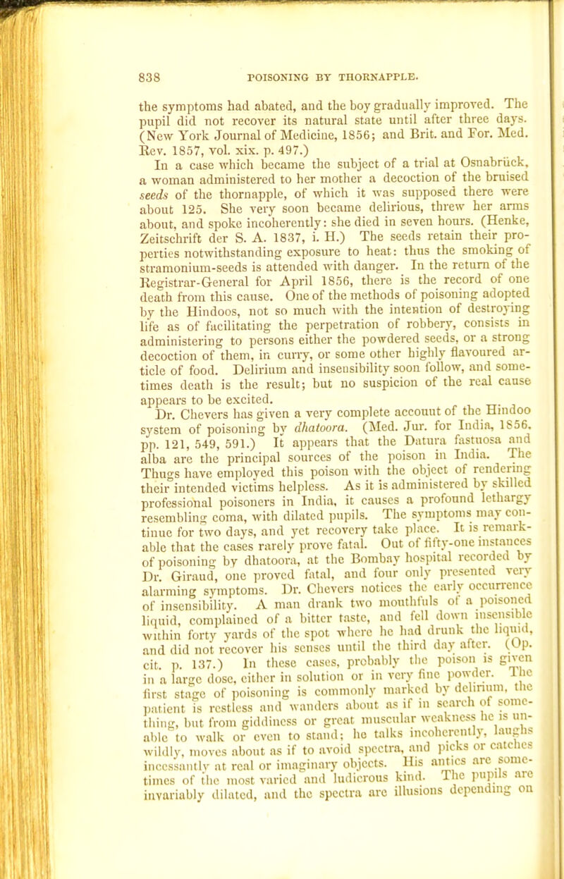 the symptoms had abated, and the boy gradually improved. The pupil did not recover its natural state until after three days. (New York Journal of Medicine, 1856; and Brit, and For. Med. Eev. 1857, vol. xix. p. 497.) In a case which became the subject of a trial at Osnabriick. a woman administered to her mother a decoction of the bruised seeds of the thornapple, of which it was supposed there were about 125. She very soon became delirious, threw her arms about, and spoke incoherently: she died in seven hours. (Henke, Zeitschrift der S. A. 1837, i. H.) The seeds retain their pro- perties notwithstanding exposure to heat: thus the smoking of stramonium-seeds is attended with danger. In the return of the Registrar-General for April 1856, there is the record of one death from this cause. One of the methods of poisoning adopted by the Hindoos, not so much with the intention of destroying life as of facilitating the perpetration of robbery, consists in administering to persons either the powdered seeds, or a strong decoction of them, in curry, or some other highly flavoured ar- ticle of food. Delirium and insensibility soon follow, and some- times death is the result; but no suspicion of the real cause appears to be excited. Dr. Chevers has given a very complete accoimt of the Hnidoo system of poisoning by dhatoora. (Med. Jur. for India, 1S56. pp. 121, 549, 591.) It appears that the Datura fastuosa and alba are the principal sources of the poison in India. The Thugs have employed this poison with the object of rendermg theii^intended victims helpless. As it is administered by skilled professional poisoners in India, it causes a profound lethargy resembling coma, with dilated pupils. The symptoms may con- tinue for t\vo days, and yet recovery take place. It is remark- able that the cases rarely prove fatal. Out of fifty-one nisL-mccs of poisoning by dhatoora, at the Bombay hospital recorded by Dr Giraud, one proved fatal, and four only presented vciy alarming symptoms. Dr. Chevers notices the early occurrence of insensibility. A man drank two mouthfuls ol a poisoned liquid, complained of a bitter taste, and fell down insensible within forty yards of the spot where he had drunk the liquid, and did not recover his senses until the third day after. (,Op. cit p 137.) In these cases, probably tlie poison is given in a large dose, either in solution or in very fine powder, l ie lirst stage of poisoning is commonly marked by delinum. the p.itient is restless and wanders about as if in search of some- thing, but from giddiness or great muscular weakness he is un- able to walk or even to stand; ho talks incoherently, laughs wihUy, moves about as if to avoid spectra, and picks or catches incessantIv at real or imaginary objects. His amies are some- times of the most varied .and ludicrous kind. The pupils are invariably dilated, and the spectra arc illusions depending on