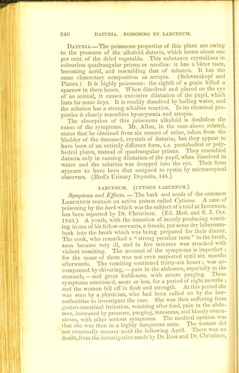 Datueia The poisonous properties of this plant are owing to the presence of the alkaloid daturia, which forms about one per cent, of the dried vegetable. This substance crystallizes in colourless quadrangular prisms or needles: it has a bitter taste, becoming acrid, and resembling that of tobacco. It has the same elementary composition as atropia. (Schwarzkopf and Planta.) It is highly poisonous: the eighth of a grain killed a sparrow in three hours. When dissolved and placed on the eye of an animal, it causes excessive dilatation of the pupil, which lasts for some days. It is readily dissolved by boiling water, and the solution has a strong alkaline reaction. In its chemical pro- perties it closely resembles hyoscyamia and atropia. The absorption of this poisonous alkaloid is doubtless the cause of the symptoms. Mr. Allan, in the case above related, states that he obtained from six ounces of urine, taken from the bladder of the deceased, crystals of daturia; but they appear to have been of an entirely diifercnt form, i.e. pentahedral or poly- hedral plates, instead of quadrangular prisms. They resembled daturia only in causing dilatation of the pupil, when dissolved in water and the solution was dropped into the eye. Their form appears to have been that assigned to cystin by microscopical observers. (Bird's Urinary Deposits, 146.) LABURNTIM. (CTTISUS LABURNUM.) Symptoms and Effects. — The bark and seeds of the common Laburnum contain an active poison called Cytisine. A case of poisoning by the bark which was the subject of a trial at Inverness, has been reported by Dr. Christison. (Ed. Med. and S. J. Oct. 1843.) A youth, with the intention of merely producing vomit- ing in one of his fellow-servants, a female, put some dry laburnum- bark into the broth which was being prcp.ared for their dinner. The cook, who remarked a  strong peculiar taste in the broth, soon became very ill, and in five minutes was attacked with violent vomiting. The account of the symptoms is imperfect ; for the cause of them was not even suspected until six months afterwards. The vomiting continued thirty-six hours ; was ac- companied by shivering.—pain in the abdomen, csjiccially ni the stomach, —and great feebleness, with severe purgmg. These symptoms continued, more or less, for a period of eight months ; and the woman fell oil' in flesh and strength. At this period she was seen by a jihysician, who had been called on by the law- authorities to investigate the case. She was then suffering from gastro-intcstinal irrifation, vomiiing afrer food, pain in the abdo- men, increased by ])rcssnrc, purging, tenesmus, and bloody evacu- ations, with other serious symiitoms. The medical opmion was that she was then in a highly dangerous state. The woman did not eventually recover until the following April. There was no doubt, from tlic investigation made by Dr. Koss and Dr. Chnstison,