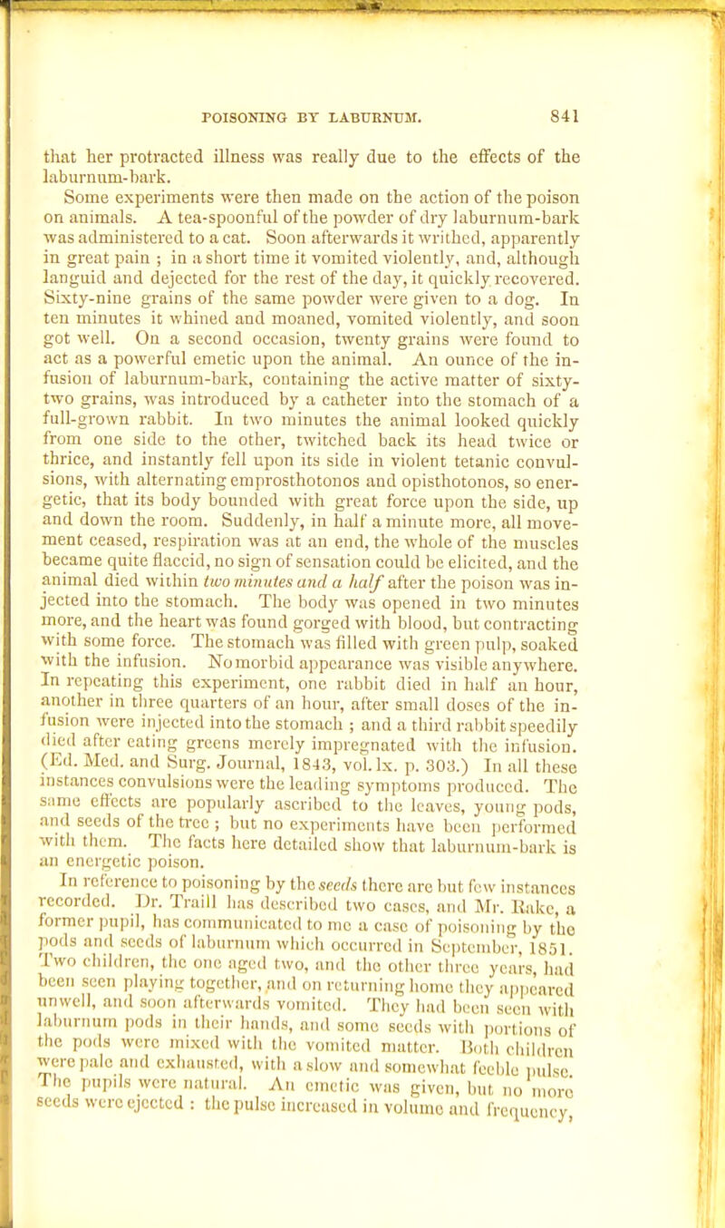 that her protracted illness was really due to the effects of the laburnum-hark. Some experiments were then made on the action of the poison on animals. A tea-spoonful of the powder of dry lahurnum-bark was administered to a cat. Soon afterwards it writhed, apparently in great pain ; in a short time it vomited violently, and, although languid and dejected for the rest of the day, it quiclcly recovered. Sixty-nine grains of the same powder were given to a dog. In ten minutes it whined and moaned, vomited violently, and soon got well. On a second occasion, twenty grains were found to act as a powerful emetic upon the animal. An ounce of the in- fusion of laburnum-bark, containing the active matter of sixty- two grains, was introduced by a catheter into the stomach of a full-grown rabbit. In two minutes the animal looked quickly from one side to the other, twitched back its head twice or thrice, and instantly fell upon its side in violent tetanic convul- sions, with alternating emprosthotonos and opisthotonos, so ener- getic, that its body bounded with great force upon the side, up and down the room. Suddenly, in half a minute more, all move- ment ceased, respiration was at an end, the whole of the muscles became quite flaccid, no sign of sensation could be elicited, and the animal died within two minuies and a half after the poison was in- jected into the stomach. The body was opened in two minutes more, and the heart was found gorged with blood, but contracting with some force. The stomach was filled with green pulp, soaked with the infusion. No morbid appearance was visible anywhere. In repeating this experiment, one rabbit died in half an hour, another in three quarters of an hour, after small doses of the in- fusion wore injected into the stomach ; and a third rabbit speedily died after eating greens merely impregnated with the infusion. (Ed. Med. and Surg. Journal, 184,3, voLlx. p. .303.) In all these instances convulsions were the loading symptoms produced. The same effects are popularly ascribed to the leaves, young pods, and seeds of the tree ; but no experiments have been performed with them. The facts liere detailed show that laburnum-bark is an energetic poison. In reference to poisoning by the seeds there are but few instances recorded. Dr. Traill has described two cases, and Mr. Hake, a former pupil, has communicated to me a case of poisoning by the pods and seeds of laburnum which occurred in ScptonibcT, 18,51. Two cliildrcn, the one aged two, and the other tliree years, had been seen playing together, and on returning home they appeared unwell, and soon afterwards vomited. They had been seen with laburnum pods in their hands, and some seeds with portions of the pods were mixed with the vomited matter. Both eliildrcn were pale and exhausted, with a slow and somewhat feeble pulse The pupils were natural. An emetic was given, but no nioro seeds were ejected : the pulse increased in volume and frequency