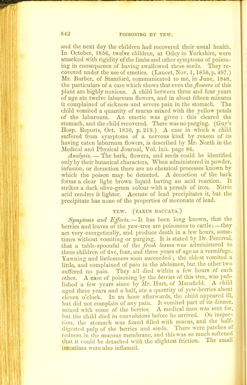 and the next day the children had recovered then- usual health. In October, 1856, twelve children, at Otley in Yorkshire, were attacked with rigidity of the limbs and other sj'inptoms of poison- ing in consequence of having swallowed these seeds. They re- covered under the use of emetics. (Lancet, Nov. 1, 1856, p. 497.) Mr. Barber, of Stamford, communicated to me, in Jime, 1848, the particulars of a case which shows that even the flowers of this plant are highly noxious. A child between three and four years of age ate twelve laburnum flowers, and in about fifteen minutes it complained of sickness and severe pain in the stomach. The child vomited a quantity of mucus mixed with the yellow petals of the laburnum. An emetic was given : this cleared the stomach, and the child recovered. There was no purging. (Guy's Hosp. Eepor(s, Oct. 1850, p. 219.) A case in which a child suffered from symptoms of a nervous kind by reason of its having eaten laburnum flowers, is described by Mr. North in the Medical and Physical Journal, Vol. Ixii. page 86. Analysis. — The bark, flowers, and seeds could be identified only by their botanical characters. When administered in powder, infusion, or decoction there are no chemical processes known by wliich the poison may be detected. A decoction of the bark forms a clear light brown liquid having an acid reaction. It strikes a dark olive-green colour with a persalt of iron. Nitric acid renders it lighter. Acetate of lead precipitates it, but the precipitate has none of the properties of meconate of lead. TEW. (taxds b.^^ccata.) Symptoms and Effects. — It has been long known, that the berries and leaves of the yew-tree are poisonous to cattle;—they act very energetically, and produce death in a few hours, some- times without vomiting or purging. It is stated by Dr. Percival. that a table-spoonful of the fresh leaves was administered to three children of five, four, and three years of age as a vermifuge. Yawning and listlessness soon succeeded ; the eldest vomited a little, and complained of pain in the abdomen, but the other two suftered no paiu. They all died within a few hours of each other. A case of poisoning by the berries of this tree, was jiub- lished a few years since by Mr. Hurt, of ISIansfield. A child aged throe years and a half, ate a quantity of yew-berries about eleven o'clock. In an hour afterwards, the child appeared ill, but did not complain of any pain. It vomited part of its dinner, mixed with some of the berries. A medical man was sent for, but the cliild died in convulsions before he arrived. On inspec- tion, the stomach was found filled with mucus, and the half- digested pulp of the berries and seeds. There were patches of redness in the mucous mend)rune. and this was so much softened that it could be dctaclicd with the slightest friction. The smali intcstiues were also iuilamcd.