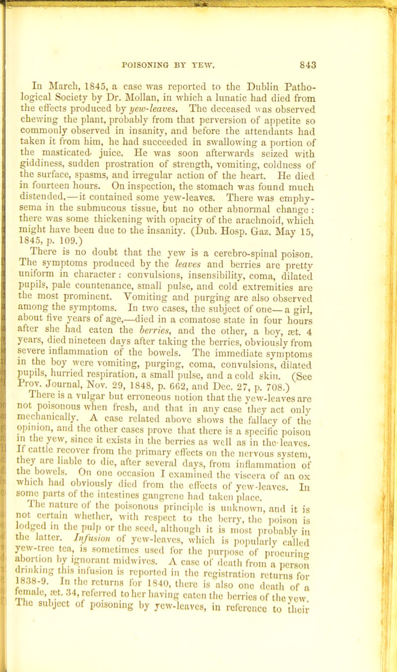 In March, 1845, a case was reported to the Dublin Patho- logical Society by Dr. Mollan, in which a lunatic had died from the effects produced by yew-leaves. The deceased u as observed chev/ing the plant, probably from that perversion of appetite so commonly observed in insanity, and before the attendants had taken it ft'om him, he had succeeded in swallowing a portion of the masticated, juice. He was soon afterwards seized with giddiness, sudden prostration of strength, vomiting, coldness of the surface, spasms, and iiTegular action of the heart. He died in fourteen hours. On inspection, the stomach was found much distended,—it contained some yew-leaves. There was emphy- sema in the submucous tissue, but no other abnomial change : there was some thickening with opacity of the arachnoid, which might have been due to the insanity. (Dub. Hosp. Gaz. May 15, 1845, p. 109.) There is no doubt that the yew is a cerebro-spinal poison. The symptoms produced by the leaves and berries are pretty uniform in character : convulsions, insensibility, coma, dilated pupils, pale countenance, small pulse, and cold extremities are the most prominent. Vomiting and purging are also observed among the symptoms. In two cases, the subject of one—a girl, about five years of age,—died in a comatose state in four hours after she had eaten the berries, and the other, a Ijoy, mt. 4 years, died nineteen days after taking the berries, obviously from severe inflammation of the bowels. The immediate symptoms in the boy were vomiting, purging, coma, convulsions, dilated pupils, hurried respiration, a small pulse, and a cold skin. (See Prov. Journal, Nov. 29, 1848, p. 662, and Dec. 27, p. 708.) There is a vulgar but erroneous notion that the yew-leaves are not poisonous when fresh, and tliat in any case they act only mechanically. A case related above shows the fallacy of the opinion, and the other cases prove that there is a specific poison in the yew, since it exists in the berries as well as in the-leaves. It cattle recover from the primary effects on the nervous system they are lablc to die, after several days, from inflammation of the bovvels. On one occasion I examined the viscera of an ox which had obviously died from the effects of ycw-leavcs lu some parts of the intestines gangrene had taken place. The nature of the poisonous princiiilc is unknown, and it is not certain whether, with respect to the berry, tlie poison is lodged in the pulp or the seed, althougli it is most probably in the latter. Injusion of yew-leaves, which is iiopularly called yew-tree tea, is sometimes used for the ])uri)osc of iirocurinc abortion by ignorant midwives. A case of death from a person 7ooo'^'S t' ''us'on is reported in the registration returns for 1838-9. In the returns for 1S40, there is also one death of a female, Tt..34, referred to her having eaten the berries of tlicyew The subject of poisoning by jcw-lcavcs, in reference to their