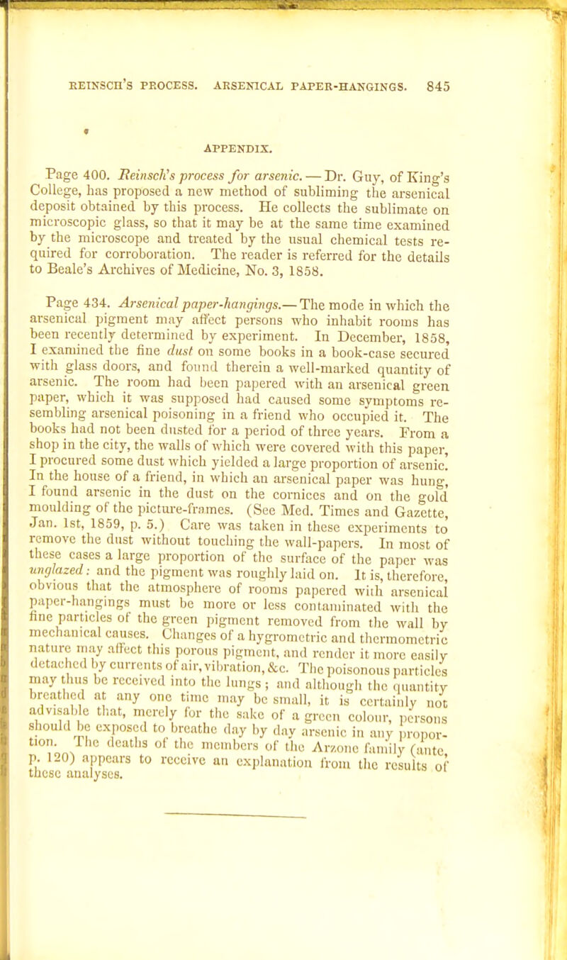 f APPENDIX. Page 400. BeinscKs process for arsenic. — Dr. Guy, of King's College, has proposed a new method of subliming the arsenical deposit obtained by tbis process. He collects the sublimate on microscopic glass, so that it may be at the same time examined by the microscope and treated by the usual chemical tests re- quired for corroboration. The reader is referred for the details to Beale's Archives of Medicine, No. 3, 18.58. Page 434. Arsenical paper-hangings.— The mode in which the arsenical pigment may affect persons who inhabit rooms has been recently determined by experiment. In December, 1858, I examined the fine ditsf on some books in a book-case secured with glass doors, and found therein a well-marked quantity of arsenic. The room had been papered with an arsenical green paper, which it was supposed had caused some symptoms re- sembling arsenical poisoning in a friend who occupied it. The books had not been dusted for a period of three years. From a shop in the city, the walls of which were covered with this paper, I procured some dust which yielded a large proportion of arsenic! In the house of a friend, in which an arsenical paper was hung, I found arsenic in the dust on the cornices and on the gold moulding of the pictm-e-frames. (See Med. Times and Gazette, Jan. 1st, 1859, p. 5.) Care was taken in these experiments to remove the dust without touching the wall-papers. In most of these cases a large proportion of the surface of the paper was umjlazed: and the pigment was roughly laid on. It is, therefore, obvious that the atmosphere of rooms papered wiih arsenical paper-hangings must be more or less contaminated with the hue particles ot the green pigment removed from the wall by mechanical causes. Changes of a hygromctric and thormomctric nature in.ay aifect this porous pigment, and render it more easily detaebcd by currents of air, vibration, &c. The poisonous particles may tlu.s be received into the lungs ; and although the quantity breathed at any one time may be small, it is ccrtaiiilv not adv.sab e tliat, merely for the sake of a green colour, persons should be exposed to breathe day by day arsenic in any propor- tion. The deaths ot the members of the Arz.one family (ante p. 120) appears to receive an explanation from the results of these analyses.