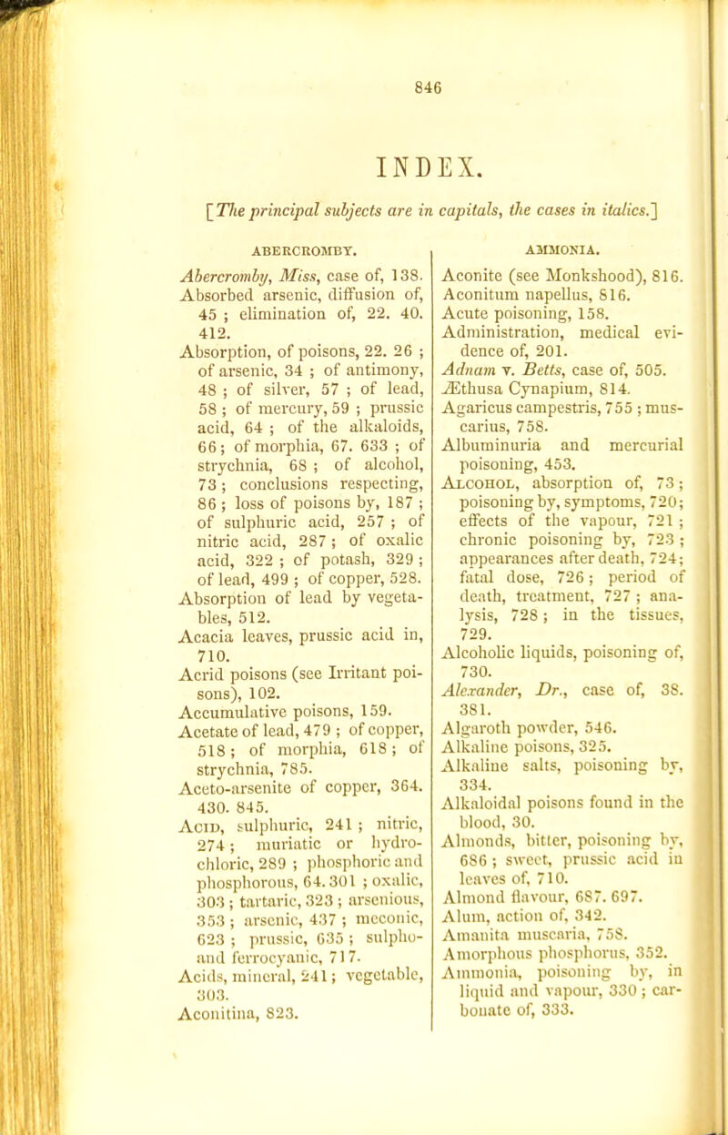 IND [TAe principal subjects are in ABERCROJIBT. Ahercromby, Miss, case of, 138. Absorbed arsenic, diffusion of, 45 ; elimination of, 22. 40. 412. Absorption, of poisons, 22. 26 ; of arsenic, 34 ; of antimony, 48 ; of silver, 57 ; of lead, 58 ; of mercury, 59 ; prussic acid, 64 ; of the allcaloids, 66; of morphia, 67. 633 ; of strychnia, 68 ; of alcohol, 73 ; conclusions respecting, 86 ; loss of poisons by, 187 ; of sulphuric acid, 257 ; of nitric acid, 287 ; of oxalic acid, 322 ; of potash, 329 ; of lead, 499 ; of copper, 528. Absorption of lead by vegeta- bles, 512. Acacia leaves, prussic acid in, 710. Acrid poisons (see Irritant poi- sons), 102. Accumulative poisons, 159. Acetate of lead, 479 ; of copper, 518 ; of morphia, 618 ; of strychnia, 785. Aceto-arsenite of copper, 364. 430. 845. AoiD, sulphuric, 241 ; nitric, 274 ; muriatic or hydro- chloric, 289 ; phosphoric and phosphorous, 64. 301 ; oxalic, 303 ; tartaric, 323 ; arsenious, 353 ; arsenic, 437 ; racconic, 623 ; prussic, 635 ; sulphu- and furrocyanic, 717. Acids, mineral, 241; vegetable, 303. Aconitina, 823. EX. capitals, the cases in italics.'^ AMMOKIA. Aconite (see Monkshood), 816. Aconitum napellus, 816. Acute poisoning, 158. Administration, medical evi- dence of, 201. Adnam v. Betts, case of, 505. jEthusa Cynapium, 814. Agaricus campestris, 755 ; mus- carius, 758. Albuminuria and mercurial poisoning, 453. Alcohol, absorption of, 73; poisoning by, symptoms, 720; effects of the vapour, 721 ; chronic poisoning by, 723 ; appearances after death, 724; fatal dose, 726 ; period of death, treatment, 727 ; ana- lysis, 728; in the tissues. 729. Alcoholic liquids, poisoning of, 730. Alexander, Dr., case of, 38. 381. Algaroth powder, 546. Alkaline poisons, 325. Alkaline salts, poisoning by, 334. Alkaloidal poisons found in the blood, 30. Almonds, bitter, poisoning by, 686 ; sweet, prussic acid in leaves of, 710. Almond flavour, 687. 697. Alum, iiction of, 342. Amanita muscnria, 758. Amorphous phosphorus, 352. Animoni.% poisoning by, in liquid and vapour, 330 ; car- bonate of, 333.