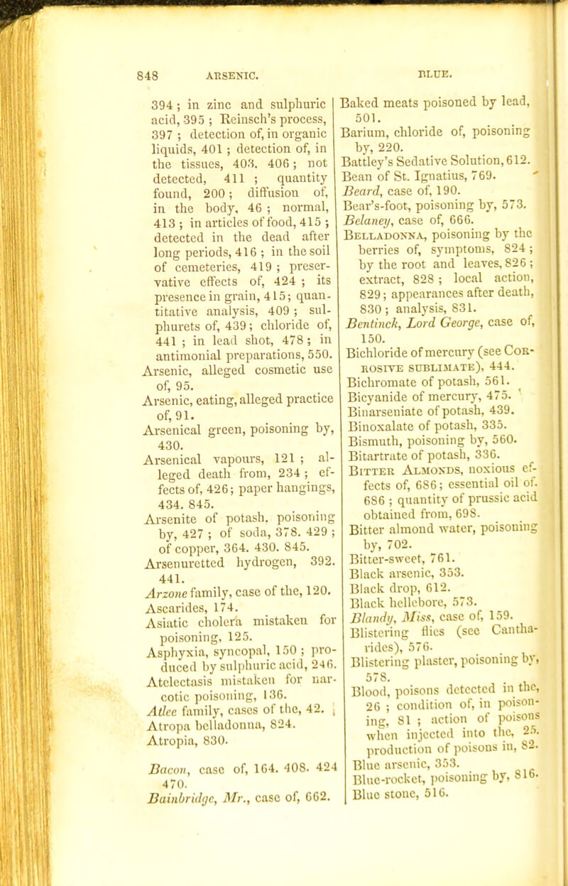 394 ; in zinc and sulphuric acid, 395; Reinsch's process, 397 ; detection of, in organic liquids, 401 ; detection of, in the tissues, 403. 406; not detected, 411 ; quantity found, 200; diffusion of, in the body. 46 ; normal, 413; in articles of food, 415 ; detected in the dead after long periods, 416 ; in the soil of cemeteries, 419 ; preser- vative effects of, 424 ; its presence in grain, 415; quan- titative analysis, 409 ; sul- phurets of, 439 ; chloride of, 441 ; in lead shot, 478 ; in antimonial preparations, 550. Arsenic, alleged cosmetic use of, 95. Arsenic, eating, alleged practice of, 91. Arsenical green, poisoning by, 430. Arsenical vapours, 121 ; al- leged death from, 234; ef- fects of, 426; paper hangings, 434. 845. Ai-senite of potash, poisoning by, 427 ; of soda, 378. 429 ; of copper, 364. 430. 845. Arsenuretted hydrogen, 392. 441. Arzone family, case of the, 120. Ascarides, 174. Asiatic cholera mistaken for poisoning, 125. Asphyxia, syncopal, 150 ; pro- duced by sulphuric acid, 246. Atelectasis mistaken for nar- cotic poisoning, 136. Atkc family, cases of the, 42. , Atropa belladonna, 824. Atropia, 830. Bacon, case of, 164. 408. 424 470. Bainbridijc, Mr., case of, 662. Baked meats poisoned by lead, 501. Barium, chloride of, poisoning by, 220. Battley's Sedative Solution, 612. Bean of St. Ignatius, 769. Beard, case of, 190. Bear's-foot, poisoning by, 573. Belaney, case of, 666. Belladonna, poisoning by the berries of, symptoms, 824 ; by the root and leaves, 826 ; extract, 828 ; local action, 829; appearances after death, 830 ; analysis, 831. Bentinck, Lord George, case of, 150. Bichloride of mercury (see Coe- KOSiTE sublimate), 444. Bichromate of potash, 561. Bicyanide of mercury, 475. Binarseniate of potash, 439. Binoxalate of potash, 335. Bismuth, poisoning by, 560. Bitartrate of potash, 336. Bitter Almonds, noxious ef- fects of, 686; essential oil of. 686 ; quantity of prussic acid obtained from, 698. Bitter almond water, poisoning by, 702. Bitter-sweet, 761. Black arsenic, 353. Bl.ick drop, 612. Black hellebore, 573. Blandy, Miss, case of, 159. Blistering flics (see Cantha- rides), 576. Blistering plaster, poisoning by, 578. Blood, poisons detected in the, 26 ; condition of, in poison- inc. 81 ; action of poisons when injected into the, 25. production of poisons in, 82. Blue arsenic, 353. Blue-rocket, jwisouing by, 816. Blue stone, 516.