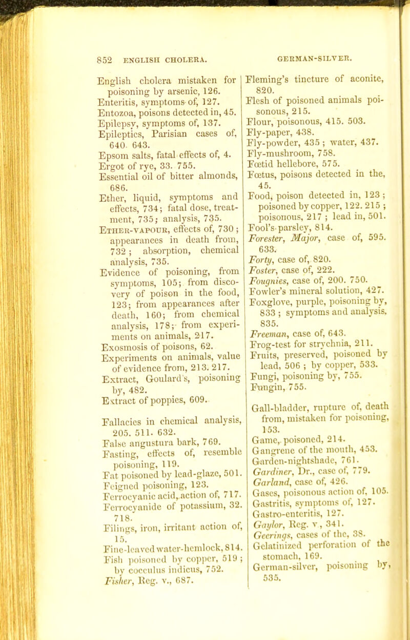 English cholera mistaken for poisoning by arsenic, 126. Enteritis, symptoms-of, 127. Entozoa, poisons detected in, 45. Epilepsy, symptoms of, 137. Epileptics, Pai-isian cases of, 640. 643. Epsom salts, fatal effects of, 4. Ergot of rye, 33. 755. Essential oil of bitter almonds, 686. Ether, liquid, symptoms and effects, 734; fatal dose, treat- ment, 735; analysis, 735. Ether-VAPOUR, effects of, 730 ; appearances in death from, 732 ; absorption, chemical analysis, 735. Evidence of poisoning, fi-om symptoms, 105; from disco- very of poison in the food, 123; from appearances after death, 160; from chemical analysis, 178;- from experi- ments on animals, 217. Exosmosis of poisons, 62. Experiments on animals, value of evidence from, 213. 217. Extract, Goulard's, poisoning by, 482. E-ctract of poppies, 609. Fallacies in chemical analysis, 205. 511. 632. False angustiira bark, 769. Fasting, efi'ects of, resemble poisoning, 119. Fat poisoned by Icad-glazc, 501. Feigned poisoning, 123. Fcrroeyanic acid, action of, 717. Ferrocyanide of potassium, 32. 718. Filings, iron, irritant action of, 15. Fino-leMVcd\vat.cr-hcmlock.814. Fish ]i()ison('d liy coijpcr, 519 ; by copculus iiuliciis, 752. Fisher, Eeg. v., 087. Fleming's tincture of aconite, 820. Flesh of poisoned animals poi- sonous, 215. Flour, poisonous, 415. 503. Fly-paper, 438. Fly-powder, 435 ; water, 437. Fly-mushroom, 758. Foetid hellebore, 575. Foetus, poisons detected in the, 45. Food, poison detected in, 123 ; poisoned by copper, 122.215 ; poisonous, 217 ; lead in, 501. Fool'S'parsley, 814. Forester, Major, case of, 595. 633. Forty, case of, 820. Foster, case of, 222. Fougnies, case of, 200. 750. Fowler's mineral solution, 427. Foxglove, purple, poisoning by, 833 ; symptoms and analysis. 835. Freeman, case of, 643. Frog-test for strychnia, 211. Fruits, preserved, poisoned by lead, 506 ; by copper, 533. Fungi, poisoning by, 755. Pungin, 755. Gall-bladder, rupture of, death from, mistaken for poisoning, 153. Game,, poisoned, 214. Gangrene of the mouth, 453. Garden-nightshade, 761. Gardiner, Dr., case of, 779. Garland, case of, 426. Gases, poisonous action of, 105. Gastritis, symptoms of, 127. Gastro-enteritis, 127. Gn;/lor, Reg. v , 341. Gccrings, cases of the, 3S. Gelatinized perforation of the stomacli, 169. German-silver, poisoning by, 535.