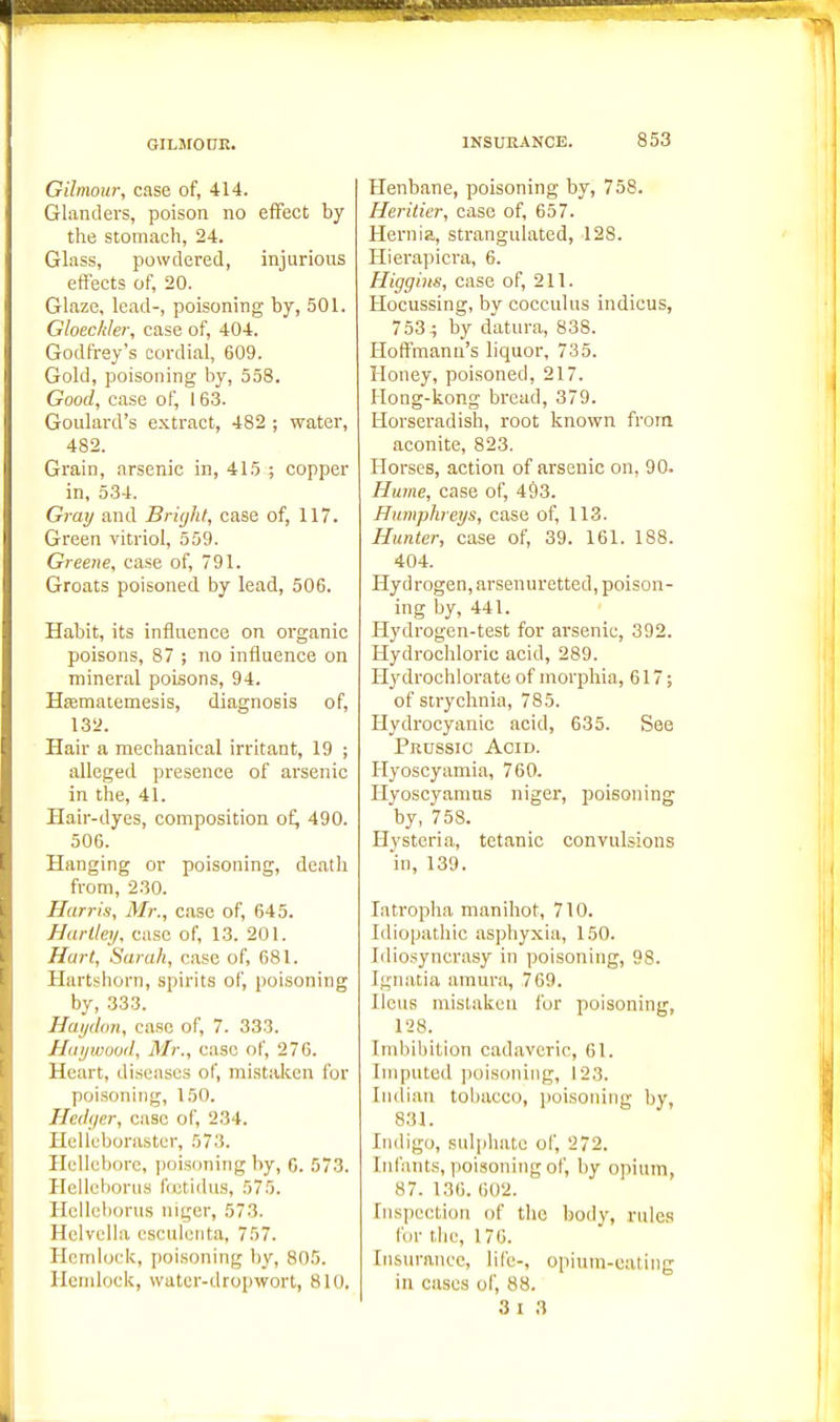 Gilmour, case of, 414. Glanders, poison no effect by the stomach, 24. Glass, powdered, injurious ettects of, 20. Glaze, lead-, poisoning by, 501. Gloeckler, case of, 404. Godfrey's cordial, 609. Gold, poisoning by, 558. Good, case of, 163. Goulard's extract, 482 ; water, 482. Grain, arsenic in, 415 ; copper in, 534. Gray and Brujht, case of, 117. Green vitriol, 559. Greene, case of, 791. Groats poisoned by lead, 506. Habit, its influence on organic poisons, 87 ; no influence on mineral poisons, 94. Hfematemesis, diagnosis of, 13a. Hair a mechanical irritant, 19 ; alleged presence of arsenic in the, 41. Hair-dyes, composition of^ 490. 506. Hanging or poisoning, death from, 230. Harris, Mr., case of, 645. Harlley, case of, 13. 201. Hart, Sarah, case of, 681. Hartshorn, spirits of, poisoning by, 333. Hayclon, case of, 7. 333. Haywood, Mr., case of, 276. Heart, diseases of, mistaken for poisoning, 150. Hedf/er, case of, 234. Hellcborastcr, 573. Hellebore, [loisoning by, G. 573. Hellchorus IVjetidus, 575. Hcllcborus niger, 573. Helvclla csctileiita, 757. Hcndock, poisoning by, 805. Hemlock, vvater-dropwort, 810. Henbane, poisoning by, 758. Heritier, case of, 657. Hernia, strangulated, 128. Hierapicra, 6. Higgins, case of, 211. Hocussing, by cocculus indicus, 753 -; by datura, 838. Hoffmann's liquor, 735. Honey, poisoned, 217. Hong-kong bread, 379. Horseradish, root known from aconite, 823. Horses, action of arsenic on, 90. Hume, case of, 493. Humphreys, case of, 113. Hunter, case of, 39. 161. 188. 404. Hydrogen,arsenuretted, poison- ing by, 441. Hydrogen-test for arsenic, 392. Hydrochloric acid, 289. H3'drochlorate of morphia, 617; of strychnia, 785. Hydrocyanic acid, 635. See Prussic Acid. Ilyoscyamia, 760. Hyoscyanins niger, poisoning by, 758. Hysteria, tetanic convulsions in, 139. latropha manihot, 710. Idiopathic asphyxia, 150. Idiosyncrasy in poisoning, 98. Igiuxtia amura, 769. Ileus mistaken fur poisoning, 128. Imbibition cadaveric, 61. Imputed poisoning, 123. Indian tolmcco, poisoning by, 831. Indigo, sulphate of, 272. Infants, poisoning of, by opium, 87. 136. 602. Inspection of the body, rules for the, 176. Insurance, life-, o[)ium-cating in cases of, 88.