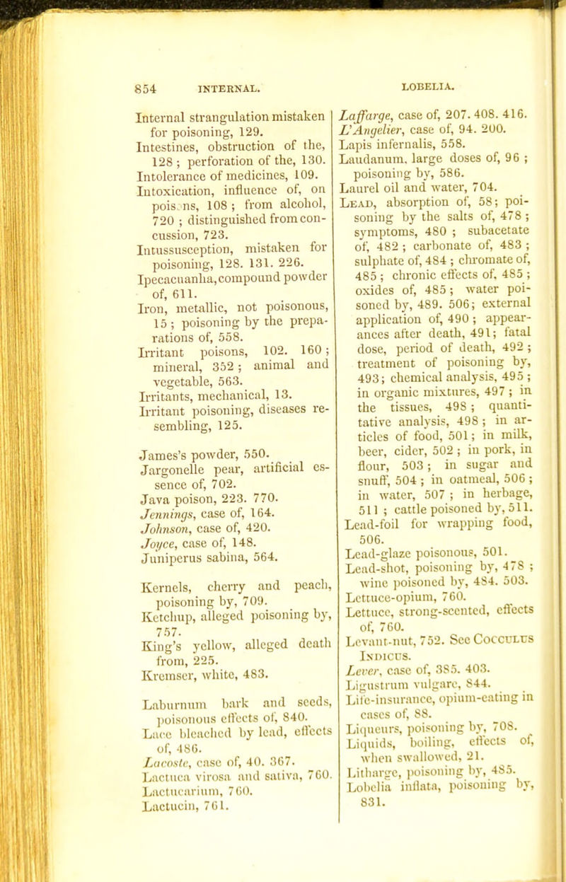 Internal strangulation mistaken for poisoning, 129. Intestines, obstruction of the, 128 ; perforation of the, 130. Intolerance of medicines, 109. Intoxication, influence of, on pois-ns, 108 ; from alcohol, 720 ; distinguished from con- cussion, 723. Intussusception, mistaken for poisoning, 128. 131. 226. Ipecacuanha,compound powder of, 611. Iron, metallic, not poisonous, 15 ; poisoning by the prepa- rations of, 558. Irritant poisons, 102. 160 ; mineral, 352 ; animal and vegetable, 563. Irritants, mechanical, 13. Irritant poisoning, diseases re- sembling, 125. James's powder, 550. Jargonelle pear, artificial es- sence of, 702. Java poison, 223. 770. Jennings, case of, 164. Johnson, case of, 420. Joyce, case of, 148. Juniperus sabina, 564. Kernels, cherry and peacli, poisoning by, 709. Ketchup, alleged poisoning by, 757. King's yellow, alleged death from, 225. Kremser, white, 483. Laburnum b.ark and seeds, ])oisonous effects of, 840. Lace bleached by lead, effects of, 486. Lucostc, case of, 40. 367. Lactuca virosa and saliva, 760. Laclucarium, 760. Lactucin, 761. Laffarge, case of, 207. 408. 416. L'Angelier, case of, 94. 200. Lapis infernalis, 558. Laudanum, large doses of, 96 ; poisoning by, 586. Laurel oil and watei', 704. Lead, absorption of, 58; poi- soning by the salts of, 478 ; symptoms, 480 ; subacetate of, 482 ; carbonate of, 483 ; sulphate of, 484 ; chi-omate of, 485 ; chronic effects of, 485 ; oxides of, 485 ; water poi- soned by, 489. 506; external application of, 490 ; appear- ances after death, 491; fatal dose, period of death, 492 ; treatment of poisoning by, 493; chemical analysis, 495 ; in organic mixtures, 497 ; in the tissues, 498; quanti- tative analysis, 498 ; in ar- ticles of food, 501; in milk, beer, cider, 502 ; in pork, in flour, 503; in sugar and snuff, 504 ; in oatmeal, 506 ; in water, 507 ; in herbage, 511 ; cattle poisoned by, 511. Lead-foil for wrapping food, 506. Lead-glaze poisonous, 501. Lead-shot, poisoning by, 4 78 ; wine poisoned by, 4S4. 503. Lettuce-opium, 760. Lettuce, strong-scented, effects of, 760. Lovant-nut, 752. SccCoccrLUS IsDicns. Lever, case of, 3S5. 403. Ligustrum vulgarc, 844. Lile-insurance, opium-c.ating in cases of, 88. Liqueurs, poisoning by, 708. Liquids, boiling, efl'ects ol, when swallowed, 21. Litharge, poisoning by, 485. Lolielia infl.itn, poisoning by, 831.