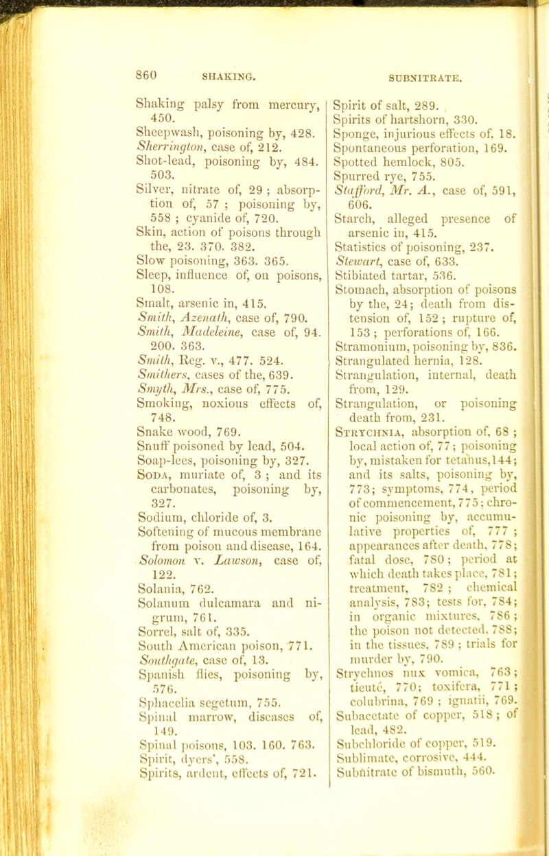 8DBNITRATE. Shaking palsy from mercury, 450. Sheepwash, poisoning by, 428. Sherrington, case of, 212. Shot-lead, poisoning by, 484. 503. Silver, nitrate of, 29 ; absorp- tion of, 57 ; poisoning by, 558 ; cyanide of, 720. Skin, action of poisons through the, 23. 370. 382. Slow poisoning, 363. 365. Sleep, influence of, on poisons, 108. Smalt, arsenic in, 415. Smith, Azenath, case of, 790. Smith, Madeleine, case of, 94. 200. 363. Smith, Keg. v., 477. 524. Smithers, cases of the, 639. Smyth, Mrs., case of, 775. Smoking, noxious eftects of, 748. Snake wood, 769. Snufl' poisoned by lead, 504. Soap-lees, poisoning by, 327. Soda, muriate of, 3 ; and its carbonates, poisoning by, 327. Sodium, chloride of, 3. Softening of mucous membrane from poison and disease, 164. SoIomuH V. Lawson, case of, 122. Solania, 762. Solanum dulcamara and ni- grum, 761. Sorrel, salt of, 335. South American poison, 771. SoHth(jalc, case of, 13. SjKiiiish flics, poisoning b}-, 576. Si)hacclia scgctum, 755. Spinal marrow, diseases of, 149. Spinal jioisons, 103. 160. 763. Spirit, dyers', 558. Spirits, ardent, ellccts of, 721. Spirit of salt, 289. Spirits of hartshorn, 330. Sponge, injurious effects of. 18. Spontaneous perforation, 169. Spotted hemlock, 805. Spurred rye, 755. Stafford, Mr. A., case of, 591, 606. Starch, alleged presence of arsenic in, 415. Statistics of poisoning, 237. Stewart, case of, 633. Stibiated tartar, 536. Stomach, absorption of poisons by the, 24; death from dis- tension of, 152; rupture of, 153; perforations of, 166. Stramonium, poisoning by, 836. Strangulated hernia, 128. Strangulation, internal, death fi-om, 129. Strangulation, or poisoning death from, 231. Strychnia, absorption of, 68 ; local action of, 77; poisoning by, mistaken for tetaiius,144; and its .salts, poisoning by, 773; symptoms, 774, period of commencement, 775; chro- nic poisoning by, accumu- lative properties of, 777 ; appearances after death. 778; fatal dose, 7S0; period at which death takes place. 781; treatment, 782 ; clieniic.nl analysis, 783; tests for. 784; in organic mixtures. 7S6; the poison not detected. 788; in the tissues. 789 ; trials for murder by, 790. Strychnos nu.'^ voinica, 763; tieutc, 770; toxifera, 771 ; cohibrina, 769 ; ignatii, 769. Subacctate of copper, 518; of lead, 482. Subcliloride of cojiper, 519. Sublimate, corrosive. 444. Subiiitratc of bismuth, 560.