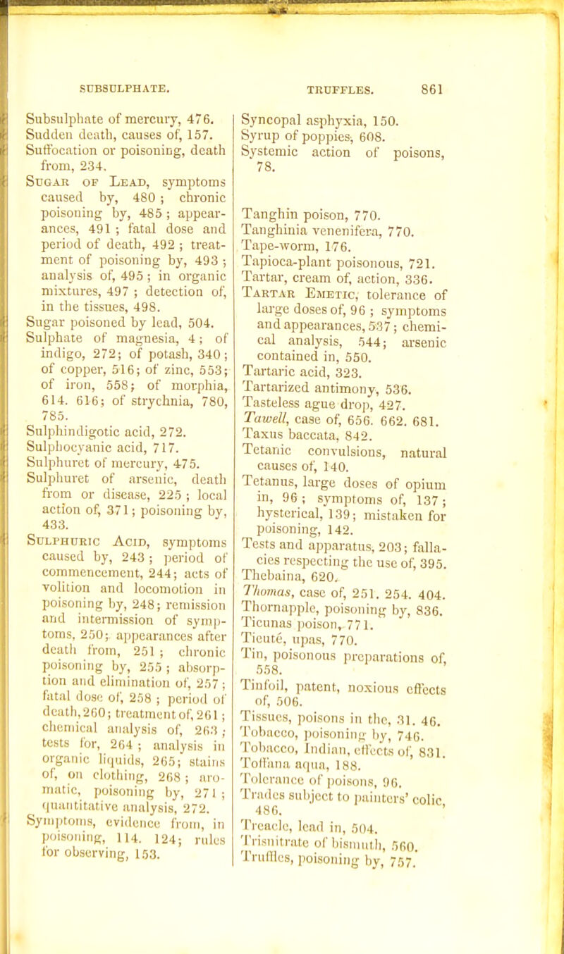 Subsulphate of mercury, 476. Sudden death, causes of, 157. Suffocation or poisoning, death from, 234. Sugar of Lead, symptoms caused by, 480 ; chronic poisoning by, 485 ; appear- ances, 491 ; fatal dose and period of death, 492 ; treat- ment of poisoning by, 493 ; analysis of, 495 ; in organic mixtures, 497 ; detection of, in the tissues, 498. Sugar poisoned by lead, 504. Sulphate of magnesia, 4; of indigo, 272; of potash, 340; of copper, 516; of zinc, 553; of iron, 558; of morphia, 614. 616; of strychnia, 780, 785. Snlphindigotic acid, 272. Sulphocyanic acid, 717. Sulphuret of mercury, 475. Sulphuret of arsenic, death from or disease, 225 ; local action of, 371; poisoning by, 433. Sulphuric Acid, symptoms caused by, 243; period of commencement, 244; acts of volition and locomotion in poisoning by, 248; remission and intermission of symp- toms, 250;, appearances after death from, 251 ; chronic poisoning by, 255 ; absorp- tion and elimination of, 257 ; fatal dose of, 258 ; period ol' dcath,2G0; treatment of, 201; clicniical analysis of, 263 ; tests for, 264 ; analysis in organic liquids, 265; stains of, on clothing, 268; aro- matic, poisoning by, 271; quantitative analysis, 272. Synijitonis, evidence from, in poi-soning, lu. 124; rules for observing, 153. Syncopal asphyxia, 150. Syrup of poppies-, 608. Systemic action of poisons, 78. Tanghin poison, 770. Tanghinia venenifera, 770. Tape-worm, 176. Tapioca^plant poisonous, 721. Tartar, cream of, action, 336. Tartar Emetic, tolerance of large doses of, 96 ; symptoms and appearances, 537; chemi- cal analysis, 544; arsenic contained in, 550. Tartaric acid, 323. Tartarized antimony, 536. Tasteless ague drop, 427. Tawell, case of, 656. 662. 681. Taxus baccata, 842. Tetanic convulsions, natural causes of, 140. Tetanus, large doses of opium in, 96 ; symptoms of, 137 ; hysterical, 139; mistaken for poisoning, 142. Tests and apparatus, 203; falla- cies respecting the use of, 395. Thebaina, 620. Thomas, case of, 251. 254. 404. Thornapple, poisoning by, 836. Ticunas poison, 771. Tieute, upas, 770. Tin, poisonous preparations of, 558. Tinfoil, patent, noxious effects of, 506. Tissues, ]ioisons in the, 31. 46. Tobacco, poisoning by, 740. Tobacco, Indian, etfects of, 831. Tod'ana aqua, 188. Tolerance of ])oisons, 96. Trades subject to painters' colic 486. ' Treacle, lead in, 504. Trisnitrate of bisnmtli, 560. Triilllcs, poisoning by, 757.'