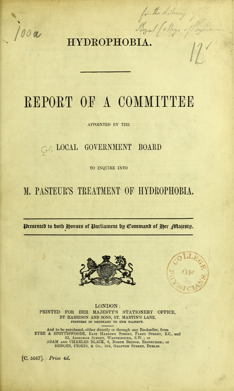 HYDROPHOBIA. i^/ EEPOET OP A COMMITTEE APPOINTED BY THE Q(t LOCAL GOVERNMENT BOARD TO INQUIRE INTO M. PASTEUR'S TREATMENT OF HYDROPHOBIA. ilrmntetr to tjott ^ousie^ of Parliament 5g ©ommanU of ^tx JWiaMs* LONDON: PRINTED FOR HER MAJESTY'S STATIONERY OFFICE, BY HAERISON AND SONS, ST. MARTIN'S LANE, PBINTEKS IN ORDINART TO HER MAJESTT. And to be purchased, either directly or through any Bookseller, from EYRE & SPOTTISWOODE, East Harding Street, Fleet Street, E.G., and 32, AiUNGDON Street, Westminster, S.W. ; or ADAM AND CHARLES BLACK, 6, North Bridge, Edinburgh; or HODGES, FIGGIS, & Co., 104, Grafton Street, Dublin. [C. 5087]. Price 4d