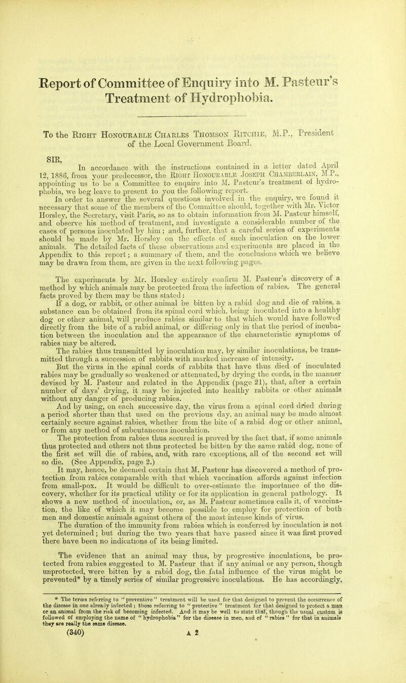 Treatment of Hydrophobia. To the Eight Honourable Charles Thomson Ritchie, M.P., President of the Local Government Board. SIR, . . , 1 1 A -1 In accordance witli tlie instructions contained in a letter dated April 12, 188G, from your predecessor, the Right Honourable Joseph Chamberlain, M.P., appointing us to be a Committee to encxuire into M. Pasteur's treatment of hydro- phobia, we beg leave to present to you the following report. In order to answer the several questions involved in the enquirywe found it necessary that some of the members of the Committee should, together with Mr. Victor Horsley, the Secretary, visit Paris, so as to obtain information from M. Pasteur hiniself, and observe his method of treatment, and investigate a considerable number of the cases of persons inoculated by him; and, further, that a careful series of experiments should be made by Mr. Horsley on the effects of such inoculation on the lower animals. The detailed facts of these observations and experiments are placed in the Appendix to this report; a summary of them, and the conclusions which we beheve may be drawn from them, are given in the next following pages. The experiments by Mr. Horsley entirely confirm M. Pasteur's discovery of a method by which animals may be protected from the infection of rabies. The general facts proved by them may be thus stated: If a dog, or rabbit, or other animal be bitten by a rabid dog and die of rabies, a substance can be obtained from its spinal cord which, being inoculated into a healthy dog or other animal, will produce rabies similar to that which would have followed directly from the bite of a rabid animal, or differing only in that the period of incuba- tion between the inoculation and the appearance of the characteristic symptoms of rabies may be altered. The rabies thus transmitted by inoculation may, by similar inoculations, be trans- mitted through a succession of rabbits with marked increase of intensity. But the virus in the spinal cords of rabbits that have thus died of inoculated rabies may be gradually so weakened or attenuated, by drying the cords, in the manner devised by M. Pasteur and related in the Appendix (page 21), that, after a certain number of days' drying, it may be injected into healthy rabbits or other animals without any danger of producing rabies. And by using, on each successive day, the virus from a spinal cord cLried during a period shorter than that used on the previous day, an animal may be made almost certainly secure against rabies, whether from the bite of a rabid dog or other animal, or from any method of subcutaneous inoculation. The protection from rabies thus secured is proved by the fact that, if some animals thus protected and others not thus protected be bitten by the same rabid dog, none of the first set will die of rabies, and, with rare exceptions, all of the second set will so die. (See Appendix, page 2.) It may, hence, be deemed certain that M. Pasteur has discovered a method of pro- tection from rabies comparable with that Avhich vaccination affords against infection from small-pox. It would be difficult to over-estimate the importance of the dis- covery, whether for its practical utility or for its application in general pathology. It shows a new method of inoculation, or, as M. Pasteur sometimes calls it, of vaccina- tion, the like of which it may become possible to employ for protection of both men and domestic animals against others of the most intense kinds of virus. The duration of the immunity from rabies which is conferred by inoculation is not yet determined ; but during the two years that have passed since it was first proved there have been no indications of its being limited. The evidence that an animal may thus, by progressive inoculations, be pro- tected from rabies suggested to M. Pasteur that if any animal or any person, though unprotected, were bitten by a rabid dog, the fatal influence of the virus might be prevented* by a timely series of similar progressive inoculations. He has accordingly, * The terms referring to preventive treatment ■will be used for that designed to prevent the occurrence of the disease in one already infected ; those referring to  protective  treatment for that designed to protect a man or an animal from the risk of becoming infected. And it may be well to state that, though the usual custom is follovfed of employing the name of  hydrophobia  for the disease in men, and of  rabies  for that in animals they are really the same disease. (340) A 2