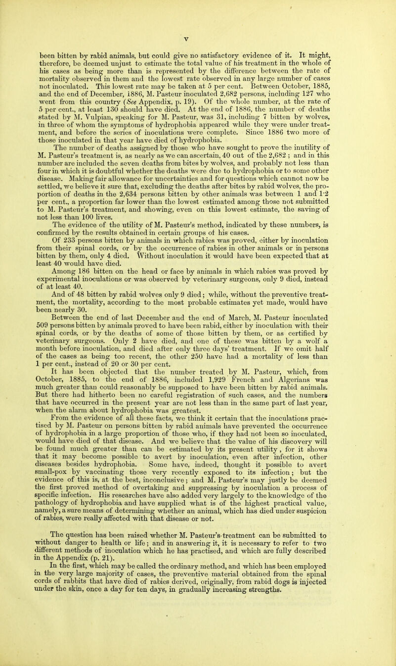 been bitten by rabid animals, but could give no satisfactory evidence of it. It might, therefore, be deemed unjust to estimate the total value of his treatment in the whole of his cases as being more than is represented by the difference between the rate of mortality observed in them and the lowest rate observed in any large number of cases not inoculated. This lowest rate may be taken at 5 per cent. Between October, 1885, and the end of December, 1886, M. Pasteur inoculated 2,682 persons, including 127 who went from this comitry {See Appendix, p. 19). Of the whole number, at the rate of 5 per cent., at least 130 should have died. At the end of 1886, the number of deaths stated by M. Vulpian, speaking for M. Pasteur, was 31, including 7 bitten by wolves, in three of whom the symptoms of hydrophobia appeared while they were under treat- ment, and before the series of inoculations Avere complete. Since 1886 two more of those inoculated in that year have died of hydrophobia. The number of deaths assigned by those who have sought to prove the inutility of M. Pasteur's treatment is, as nearly as we can ascertain, 40 out of the 2,682 ; and in this number are included the seven deaths from bites by wolves, and probably not less than four in which it is doubtful whether the deaths were due to hydrophobia or to some other disease. Making fair allowance for uncertainties and for questions which cannot now be settled, we believe it sure that, excluding the deaths after bites by rabid wolves, the pro- portion of deaths in the 2,634 persons bitten by other animals was between 1 and 1'2 per cent., a proportion far lower than the lowest estimated among those not submitted to M. Pasteur's treatment, and showing, even on this lowest estimate, the saving of not less than 100 hves. The evidence of the utility of M. Pasteur's method, indicated by these numbers, is confirmed by the results obtained in certain groups of his cases. Of 233 persons bitten by animals in which rabies was proved, either by inoculation from their spinal cords, or by the occurrence of rabies in other animals or in persons bitten by them, only 4 died. Without inoculation it would have been expected that at least 40 would have died. Among 186 bitten on the head or face by animals in which rabies was proved by experimental inoculations or was observed by veterinary surgeons, only 9 died, instead of at least 40. And of 48 bitten by rabid wolves only 9 died; wliile, without the preventive treat- ment, the mortality, according to the most probable estimates yet made, would have been nearly 30. Between the end of last December and the end of March, M. Pasteur inoculated 509 persons bitten by animals proved to have been rabid, either by inoculation with their spinal cords, or by the deaths of some of those bitten by them, or as certified by veterinary surgeons. Only 2 have died, and one of these was bitten by a wolf a month before inoculation, and died after only three days' treatment. If we omit half of the cases as being too recent, the other 250 have had a mortality of less than 1 per cent., instead of 20 or 30 per cent. It has been objected that the number treated by M. Pasteur, which, from October, 1885, to the end of 1886, included 1,929 French and Algerians was much greater than could reasonably be supposed to have been bitten by rabid animals. But there had hitherto been no careful registration of such cases, and the numbers that have occurred in the present year are not less than in the same part of last year, when the alarm about hydrophobia was greatest. From the e^adence of all these facts, we think it certain that the inoculations prac- tised by M. Pasteur on persons bitten by rabid animals have prevented the occurrence of hydrophobia in a large proportion of those who, if they had not been so inoculated, would have died of that disease. And we believe that the value of his discovery will be found much greater than can be estimated by its present utility, for it shows that it may become possible to avert by inoculation, even after infection, other diseases besides hydrophobia. Some have, indeed, thought it possible to avert small-pox by vaccinating those very recently exposed to its infection; but the evidence of this is, at the best, inconclusive; and M. Pasteur's may justly be deemed the first proved method of overtaking and suppressing by inoculation a process of specific infection. His researches have also added very largely to the knowledge of the pathology of hydrophobia and have supplied what is of the highest practical value^ namely, a sure means of determining whether an animal, which has died under suspicion of rabies, were really affected with that disease or not. The question has been raised whether M. Pasteur's-treatment can be submitted to without danger to health or fife; and in answering it, it is necessary to refer to two different methods of inoculation which he has practised, and which are fully described in the Appendix (p. 21). In the first, which may be called the ordinary method, and which has been employed in the very large majority of cases, the preventive material obtained from the spinal cords of rabbits that have died of rabies derived, originally, from rabid dogs is injected under the skin, once a day for ten days, in gradually increasing strengths.