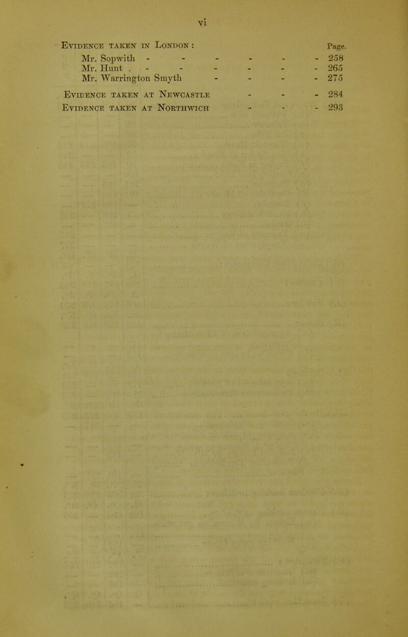 Evidence taken in London : Page. Mr. Sopwith - - - - - - 258 Mr. Hunt . - - - - - - 265 Mr. Warrington Smyth _ - _ _ 275 Evidence taken at Newcastle - - - 284 Evidence taken at Northwich - - - 293