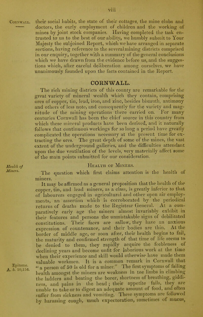 CoKx\vALL. their social liabits, the state of their cottages, tlie mine chibs and doctors, the early employment of children and the working of mines by joint stock companies. Having completed the task en- trusted to us to the best of our ability, we humbly submit to Your Majesty the subjoined Report, which we have arranged in separate sections, having reference to the several mining districts comprised in our enquiry, together with a summary of the general conclusions which we have drawn from the evidence before us, and the sugges- tions which, after careful deliberation among ourselves, we have unanimously founded upon the facts contained in the Report, CORNWALL. The rich mining districts of this county are remarkable for tlie great variety of mineral wealth whicii they contain, comprising ores of copper, tin, lead, iron, and zinc, besides bismuth, antimony and others of less note, and consequently for the variety and mag- nitude of the mining operations there carried on. For many centuries Cornwall has been the chief source in this country from which these mineral products have been derived, and it naturally follows that continuous workings for so long a period have greatly complicated the operations necessary at the present time for ex- tracting the ores. The great depth of some of the mines, the vast extent of the underground galleries, and the difficulties attendant upon the due ventilation of the levels, very materially affect some of the main points submitted for our consideration. Health oj HeALTH OF MiNERS. The question which first claims attention is the health of miners. It may be affirmed as a general proposition that the health of the copper, tin, and lead miners, as a class, is greatly inferior to that of labourers engaged in agricultural and otiier open air employ- ]nents, an assertion which is corroborated by the periodical returns of deaths made to the Registrar General. At a com- paratively early age the miners almost invariably exhibit in their features and persons the unmistakable signs of debilitated constitutions. Their faces are sallow, they have an anxious expression of countenance, and their bodies are ihin. At the border of middle age, or soon after, their health begins to fail, the maturity and confirmed strength of that time of life seems to be denied to them, they rapidly acquire the feebleness^ of declining years and become unfit for laborious work at the time when their experience and skill Avould otherwise have made them valuable workmen. It is a common remark in Cornwall that A  a person of 50 is old for a miner.'' The first symptoms of failing ' ' health amongst the miners are weakness in tne limbs in climbing the ladders and beating the borer, shortness of breathing, giddi- ness, and pains in the head ; their appetite fails, they are unable to take or to digest an adequate amount of food, and often .suffer from sickness and vomiting. These symptoms are followed by harassing cough, much expectoration, sometimes of mucus.