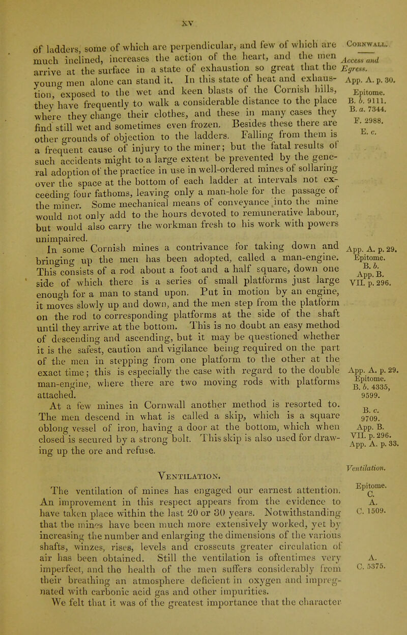 of ladders, some of which are perpendicular, and few of which are much inclined, increases the action of the heart, and the men arrive at the surface in a state of exhaustion so great that the vouno- men alone can stand it. In this state of heat and exhaus- tion, exposed to the wet and keen blasts of the Cornish hills, they have frequently to walk a considerable distance to the place where they change their clothes, and these in many cases they find still wet and sometimes even frozen. Besides these there are other crrounds of objection to the ladders. Falling from them is a frequent cause of injury to the miner; but the fatal results ot such accidents might to a large extent be prevented by the gene- ral adoption of the practice in use in well-ordered mines of sollaring over the space at the bottom of each ladder at intervals not cx- ceedino- four fathoms, leaving only a man-hole for the passage of the miner. Some mechanical means of conveyance mto the mine would not only add to the hours devoted to remunerative labour, but would also carry the workman fresh to his work with powers unimpaired. , r ^ - i i In some Cornish mines a contrivance lor taking down and brino-ing up the men has been adopted, called a man-engine. This^consists of a rod about a foot and a half square, down one side of which there is a series of small platforms just large enough for a man to stand upon. Put in motion by an engine, it mo^es slowly up and down, and the men step from the platform on the rod to corresponding platforms at the side of the shaft until they arrive at the bottom. This is no doubt an easy method of descending and ascending, but it may be questioned whether it is the safest, caution and vigilance being required on the part of the men in stepping from one platform to the other at the this is especially the case with regard to the double where there are two moving rods with platforms COIINWAXL. AccesH and E(jrens. App. A. p. 30. Epitome. B. b. 9111. B. a. 7344. F. 2988. E. c. App. A. p. 29. Epitome. B. b. App. B. Vn. p. 296. exact time ; man-engine, attached. At a few mines in Cornwall another method is resorted to. The men descend in what is called a skip, which is a square oblong vessel of iron, having a door at the bottom, which when closed is secured by a strong bolt. This skip is also used for draw- ing up the ore and refuse. Ventilation. The ventilation of mines has engaged our earnest attention. An improvement in this respect appears from the evidence to have taken place within the last 20 or 30 years. Notwithstanding that the mines have been much more extensively worked, yet by increasing the number and enlarging the dimensions of the various shafts, winzes, rises, levels and crosscuts greater circulation of air has been obtained. Still the ventilation is oftentimes very imperfect, and tho health of the men suffers considerably from their breathing an atmosphere deficient in oxygen and impreg- nated with carbonic acid gas and other impurities. We felt that it was of the greatest importance that the character App. A. p. 29. Epitome. B. b. 4335, 9599. B. c. 9709. App. B. vn. p. 296. App. A. p. 33. Ventilation. Epitome. C. A. C. 1509. A. C. 5375.