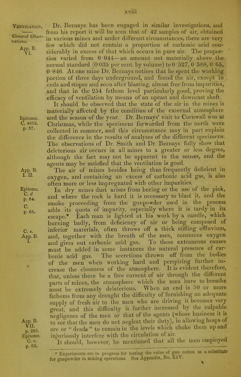 Ventilatiox. General Obser- vations, App. B. VI. Epitome. C. 4652. p. 37. App, B. I. n. Epitome. C. d p. 64. C. p. 66. C. e. App. B. 1. App. B, vn. p. 295. Epitome. C. c. p. 63. Dr. Beruays has been engaged in similar investigations, and from his report it will be seen that of 42 samples of air, obtained in various mines and under different circumstances, there are very few which did not contain a proportion of carbonic acid con- siderably in excess of that which occurs in pure air. The propor- tion varied from 0 04.4—an amount not materially above the normal standard (0 035 per cent, by volume) to 0-527, 0'588, 0-G5, 0846. At one mine Dr. Bernays notices that he spent the working portion of three days underground, and found the air, except in , ends and slopes and soon after blasting, almost free from impurities, and that in the 254 fathom level particularly good, proving the efficacy of ventilation by means of an upcast and downcast shaft. It should be observed that the state of the air in the mines is materially affected by the condition of the external atmosphere and the season of the year. Dr. Bernays' visit to Cornwall was at Christmas, while the specimens forwarded from the north were collected in summer, and this circumstance may in part explain the difference in the results of analyses of the different specimens. The observations of Dr. Smith and Dr. Bernays fully show that deleterious air occurs in all mines to a greater or less degree, although the fact may not be apparent to the senses, and the agents may be satisfied that the ventilation is good. The air of mines besides being thus frequently deficient in oxygen, and containing an excess of carbonic acid gas, is also often more or less impregnated with other impurities. In dry mines dust arises from boring or the use of the pick, and Avhere the rock is hard it is necessary to blast it, and the smoke proceeding from the gunpowder used in the process adds its quota of impurity, especially where it is tardy in its escape.* Each man is lighted at his work by a candle, which burning badly, from deficiency of air or being composed of inferior materials, often throws off a thick stifling effluvium, and, together with the breath of the men, consumes oxygen and gives out carbonic acid gas. To these extraneous causes must be added in some instances the natural presence of car- bonic acid gas. The secretions thrown off from the bodies of the men when working hard and perspiring further in- crease the closeness of the atmosphere. It is evident therefore, that, unless there be a free current of air through the different parts of mines, the atmosphere which the men have to breathe must be extremely deleterious. When an end is 50 or more fathoms from any draught the difficulty of furnishing an adequate supply of fresh air to the men who are driving it becomes very great, and this difficulty is further increased by the culpable negligence of the men or that of the agents (whose busniess it is to see that the men do not neglect their duty), in allowing heaps of ore or  deads  to remain in the levels which choke them up and injuriously interfere with the circulation of air. It should, however, be mentioned that all the men employed Experiments are in progreBS for testing the yalue of gmi eottou as a substitute unpowder in mining operations. See Appendix, No. XlV. * Ex for gunpoM