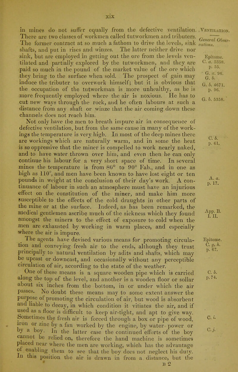 in mines do not sufifer equally from the defective ventilation. There are two classes of workmen called tutworkmen and iributers. The former contract at so much a fathom to drive the levels, sink shafts, and put in rises and winzes. The latter neither drive nor sink, but are employed in getting out the ore from the levels ven- tilated and partially exj^lored by the tutworkmen, and they are paid so much in the pound of the market value of the ore which they bring to the surface when sold. The prospect of gain may induce the tributer to overwork himself; but it is obvious that the occupation of the tutworkman is more unhealthy, as he is more frequently employed where the air is noxious. He has to cut new ways through the rock, and he often labours at such a distance from any shaft or winze that the air coming dov/n these channels does not reach him. Not only have the men to breath impure air in consequence of defective ventilation, but from the same cause in many of the work- ings the temperature is very high. In most of the deep mines there are workings which are naturally warm, and in some the heat is so oppressive that the miner is compelled to work nearly naked, and to have water thrown over him, and even then he can only continue his labour for a very short space of time. In several mines the temperature is from 80° to 90° Fah., and in one as high as 110°, and men have been known to have lost eight or ten pounds in weight at the conclusion of their day's work. A con- tinuance of labour in such an atmosphere must have an injurious eifect on the constitution of the miner, and make him more susceptible to the effects of the cold draughts in other parts of the mine or at the surface. Indeed, as has been remarked, the medical gentlemen ascribe much of the sickness which they found amongst the miners to the effect of exposure to cold when the men are exhausted by working in warm places, and especially where the air is impure. The agents have devised various means for promoting circula- tion and conveying fresh air to the ends, although they trust principally to natural ventilation by adits and shafts, which may be upcast or downcast, and occasionally without any perceptible cu'culation of air, according to the state of the weather. One of these means is a square wooden pipe which is carried along the top of the level, and another is a wooden floor or sollar about six inches from the bottom, in or under which the air passes. No doubt these means may to some extent answer the purpose of promoting the circulation of air, but wood is absorbent and liable to decay, in which condition it vitiates the air, and if used as a floor is diflftcult to keep air-tight, and apt to give way. feometimes the fresh air is forced through a box or pipe of wood, iron or zinc by a fan worked by the engine, by water power or by a boy. In the latter case the continued efforts of the boy cannot be relied on, therefore the hand machine is sometimes placed near where the men are working, which has the advantage ot enablnig them to see that the boy does not neglect his duty. In this position the air is drawn in from a, distance, but llie b2 , VliNTILATION. General Obser- tmlions. Epitome. C. a. p. .'5.5. G. a. 96. G. I. G. b. 4671. p. 90. G. h. .5358. ■ C. b. p. 61. A. a. p. 17. App. B. I. II. Epitome. C. h. p. 67. C. b. p. 74. e. i. c.j.