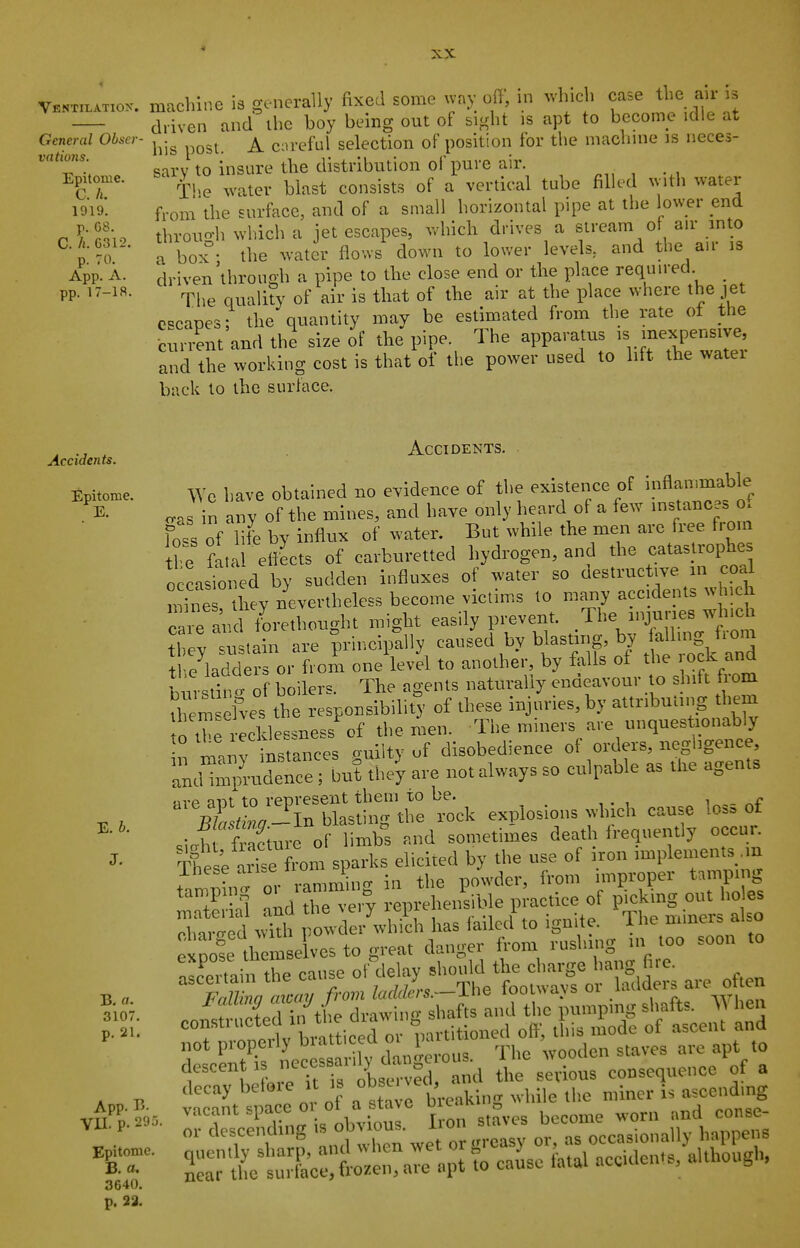 « XX Ventilaxiox. machi.ie is generally fixed some vvny off, in which case the air is driven and ihe boy being out of sight is apt to become idle at General Obser- ^^.^ coreful selection of position for the machnie is neces- 'T'w sarv to insure the distribution oi'pure air. . EPUOU.C. s^^iy^^^ ^^^^^^^^^ ^^^^^ ^^^^^.^^^ ^ tube filled with water from the surface, and of a small horizontal pipe at the lower end n o throuo-h which a jet escapes, which drives a stream of air into ^•p '4 • rbox°. the water flows down to lower levels, and the an- is App. A. driven through a pipe to the close end or the place requn-ed _ pp. 17-18. .pj^^ ^^^j-^ j^i,. is that of the air at the place where the jet escapes; the quantity may be estimated from the rate of the ■current and the size of the pipe. The apparatus is inexpensive, and the working cost is that of the power used to lift the water back to the surface. Accidents. Accidents. Epitome. Wc bave obtained no evidence of tlie existence of >nfl»n™f^l«, ™ in any of the mines, and liave only lieard of a few nistanoes o. fo4 of We by influx of ^^•ater. But while the men are free from H fa,a etteets of earbnretted hydrogen, and the catastrophes occnsio. ed by sudden influxes of water so destruetive m eoal mine hey nevertheless become victims to many accidents which and tbrethonght might easily prevent. The mjaiies which rtev snslain are principally caused by blastmg, by allmg fiom t e ladde? or from one level to another, by falls of the rock and i in stirt i boilers. The agents naturally endeavour to shift from Tm elves the responsibility of these injuries, by attributn.g hem to the recklessness of the men. The miners are uuquest onably ^.iv instances ouilty of disobedience of orders, negligence, 2^:^-1^^ are not always so culpable as the agents ^ , ■Xir^rU^sdliTthe tck explosions whicl, cause loss of .ii fracture of limbs and sometimes death frequently occur. J- Si W from sparks elicited by the use of iron miplements .in These arise . , ,Vom improper tamping ^'TS^; ll epr hensible pl-actiee of picking out lioles Tai d ^ pt der'^vhilh has failed' to ignite. The mniers also expole th mselvcs to great danger from rushing in too soon to aSain the cause ofdelay should the charge hang fire^ B a Fallinn axmy from Imkkrs.—lhe footways or .l'>''''»/'\° ™ consti cted ill the drawing shafts and tlic pumping sliafts. hen rormZeit tratticed or partitioned ofl', th.s mode of ascen and not piopeuj u. ,i„,,' ,.„Ms The wooden staves are apt to descent IS neces a. dy ckngaou ^^^.^^^ ,„„,equence of a decay beloie U is ^'^'^'J,' „.,iile the miner is ascending V^'^P.Sd. 'P'r'J i, obviour I on staves become worn and conse- P- „,. descending °^™»^- „3 occasionally happens 'ST- r ttrelt;.:.; To caise fat., accidents, altliot.gh. 3640, p. 23.