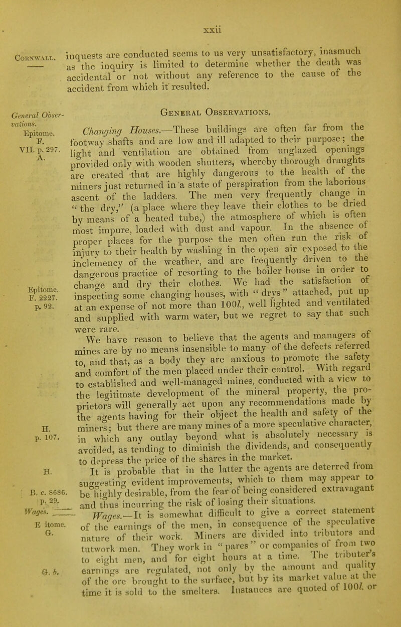 CORXWALL. inquests are conducted seems to us very unsatisfactory, inasmuch as the inquiry is limited to determine whether the death was accidental or not without any reference to the cause of the accident from which it resulted. General Obser- vaiions. Epitome. r. VII. p. 297. A. Epitome. F. 2227. p. 92. H. p. 107. B. c. 8686 p. 29. Wages. ^ZZ E itome. G. g. b. General Observations, Chanqing Houses.—Theze buildings are often far from the footway shafts and are low and ill adapted to their purpose; the light and ventilation are obtained from unglazed openmgs provided only with wooden shatters, whereby thorough draughts are created -that are highly dangerous to the health of the miners just returned in a slate of perspiration from the laborious ascent of the ladders. The men very frequently change m «the dry, (a place where they leave their clothes to be dried bv means of a heated tube,) the atmosphere of which is often most impure, loaded with dust and vapour. In the absence ot proper places for the purpose tlie men often run the risk ot iniury to their health by washing in the open air exposed to the inclemency of the weather, and are frequently driven to the dangerous practice of resorting to the boiler house in order to chano-e and dry their clothes. We had the satisfaction ot inspecting some changing houses, with  drys  attached, put up at an expense of not more than 100/., well lighted and ventilated and supplied with warm water, but we regret to say that such were rare. « We have reason to believe that the agents and managers ot mines are by no means insensible to many of the defects referred to. and that, as a body they are anxious to promote the safety and comfort of the men placed under their control. With regard to established and well-managed mines, conducted with a view to the legitimate development of the mineral property, the pro- nrietor°s will generally act upon any recommendations made by the accents having for their object the health and safety of the miners: but there are many mines of a more speculative character, in which any outlay beyond what is absolutely necessary is avoided, as tending to diminish the dividends, and consequently to depress the price of the shares in the market. It is probable that in the latter the agents are deterred from sucTcresting evident improvements, which to them may appear to be°hio-hly desirable, from the fear of being considered extravagant and thus incurring the risk of losing their situations. - Waqes-li is somewhat difficult to give a correct statement of the earnings of the men, in consequence of the speculative nature of their work. Miners are divided into tributors and tutwork men. They work in  pares  or companies of from two to eight men, and for eight hours at a time. 1 he tnbuters earnings are regulated, not only by the amount and qmi ity of the ore brought to the surface, but by its market value at the time it is sold to the smelters. Instances are quoted ot 100/. or