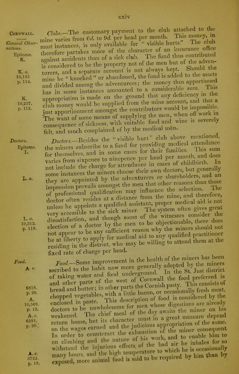 Cornwall. General Obser- vations. Epitome. K. K. a. 10,135 p. 114. K. 10,257. p. 112. Doctors, Epitome, li. L. a. L. a. 10,312. p. 118. Food. A. r. 6818. p. 20. A. 10,569. p. 12. A. c. 6591. p. 20.' A. c. 3722. p. 19 Cluhs.-The customary payment to the club attached to the mine varies from (VZ. to 9rf. per head per month This money in mos? instances, is only available for  visible hurts. The club rerefore partckes more of the character of an nsurance office t'inst Lcidents than of a sick club. The fund thus coiitnbuted f nsidered to be the property not of the men but of the adven- turers and a separate account is not always kept. Should the mine be knocked  or abandoned, the fund is added to the assets anS divided among the adventure..; the money thus apportioned has in some instances amounted to a considerable sum. i h s rpropriation is made on the ground that any deficiency in the dub money would be supplied from the mine accomU, that a ^ust annortionment amongst the contributors would be impossible. e w^n of some means^of supplying the men when oft work m consequence of sickness, with suitable food and wme is severely felt, and much complained of by the medical men. -n -Rp.ides the ''visible hurt club above mentioned, f„, themselves and in some cases for then- families. Ihis sum to ninepence pev head mo,nb. and does JX-^nT^ s'amLt: tZl that other reasons than t,»se 5^it£t^d=i^th::^^^ 'unL he ^^Jit^-r^!^^ very accessible 1° ^ „f ,he witnesses consider the cl ssat,sfacnon and thoug^> o™<= objectionable, there does election of a locto. *he men t j ^^^^^^^ fixed rate of charge per head. of taking water and food  „ f.^d preferred is and other parts of the «^^\»f^°f;;'^ Uast,?^ Til consists of bread and butter; in o her parts the Co, P^^^unallv fresh meat, chopped vegetables, with '^^^^^^of loTn^nsiLred by the enclosed in paste. J. his '■sc Pt o di,,^,,!^,,^ already doctors - be unw—^^^^ bis weakened. Ihe c iiet nieai o j measure depend return Lome, but >s ^^^^J^^^^^^ of the same on the wages earned ana tnc ju ti r consequent In order to counteract the exhaustion ot tbe ™' ,^ ,„ on climbing and the natme of ' ° i„balcs for so withstand the i.ijunous effects o l e ba a, many hours, and tbe h|^gh temperatuie to w^^^ ^^^^ ^ exposed, more animal food is said to be requiieo uy