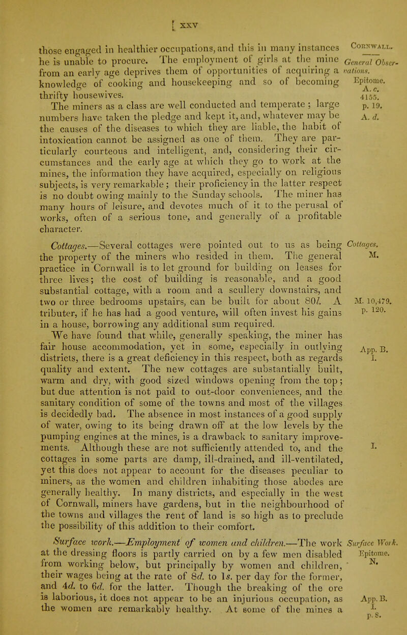 those en-'-aged in healthier occupations, antl tliis in many instances Coiinwaix. he is unabre to procure. The employment of girls at the mine General Obscr- from an early age deprives them of opportunities of acquiring a vations. knowledge of cooking and housekeeping and so of becoming Epitome, thrifty housewives. 41,05] The miners as a class are well conducted and temperate ; large p. 19. numbers have taken the pledge and kept it, and, whatever may be a. d. the causes of the diseases to which they are liable, the habit of intoxication cannot be assigned as one of them. They are par- ticularly courteous and intelligent, and, considering their cir- cumstances and the early age at which they go to work at the mines, the information they have acquired, especially on religious subjects, is very remarkable ; their proficiency in the latter respect is no doubt owing mainly to the Sunday schools. The miner has many hours of leisure, and devotes much of it to the perusal of works, often of a serious tone, and generally of a profitable character. Cottages.—Several cottages were pointed out to us as being Cottages. the property of the miners who resided in them. The general M. practice in Cornwall is to let ground for building on leases for three lives; the cost of building is reasonable, and a good substantial cottage, with a room and a scullery downstairs, and two or three bedrooms upstairs, can be built for about 80/. A M. io,479. tributer, if he has had a good venture, will often invest his gains P- in a house, borrowing any additional sum required. We have found that while, generally speaking, the miner has fair house accommodation, yet in some, especially in outlying ^pp. B. districts, there is a great deficiency in this respect, both as regards I. quality and extent. The new cottages are substantially built, warm and dry, with good sized windows opening from the top; but due attention is not paid to out-door conveniences, and the sanitary condition of some of the towns and most of the villages is decidedly bad. The absence in most instances of a good supply of water, owing to its being drawn off at the low levels by the pumping engines at the mines, is a drawback to sanitary improve- ments. Although these are not sufficiently attended to, and the ^' cottages in some parts are damp, ill-drained, and ill-ventilated, yet this does not appear to account for the diseases peculiar to miners, as the women and children inhabiting those abodes are generally healthy. In many districts, and especially in the west of Cornwall, miners have gardens, but in the neighbourhood of the towns and villages the rent of land is so high as to preclude the possibility of this addition to their comfort. Surface loork—Employment of women and children.—The work Surface Work. at the dressing floors is partly carried on by a few men disabled Epitome, from working below, but principally by women and children,  their wages being at the rate of Qd. to Is. per day for the former, and 4d. to Qd. for the latter. Though the breaking of the ore is laborious, it does not appear to be an injurious occupation, as App.B. the women are remarkably healthy. At some of the mines a \ p. u#