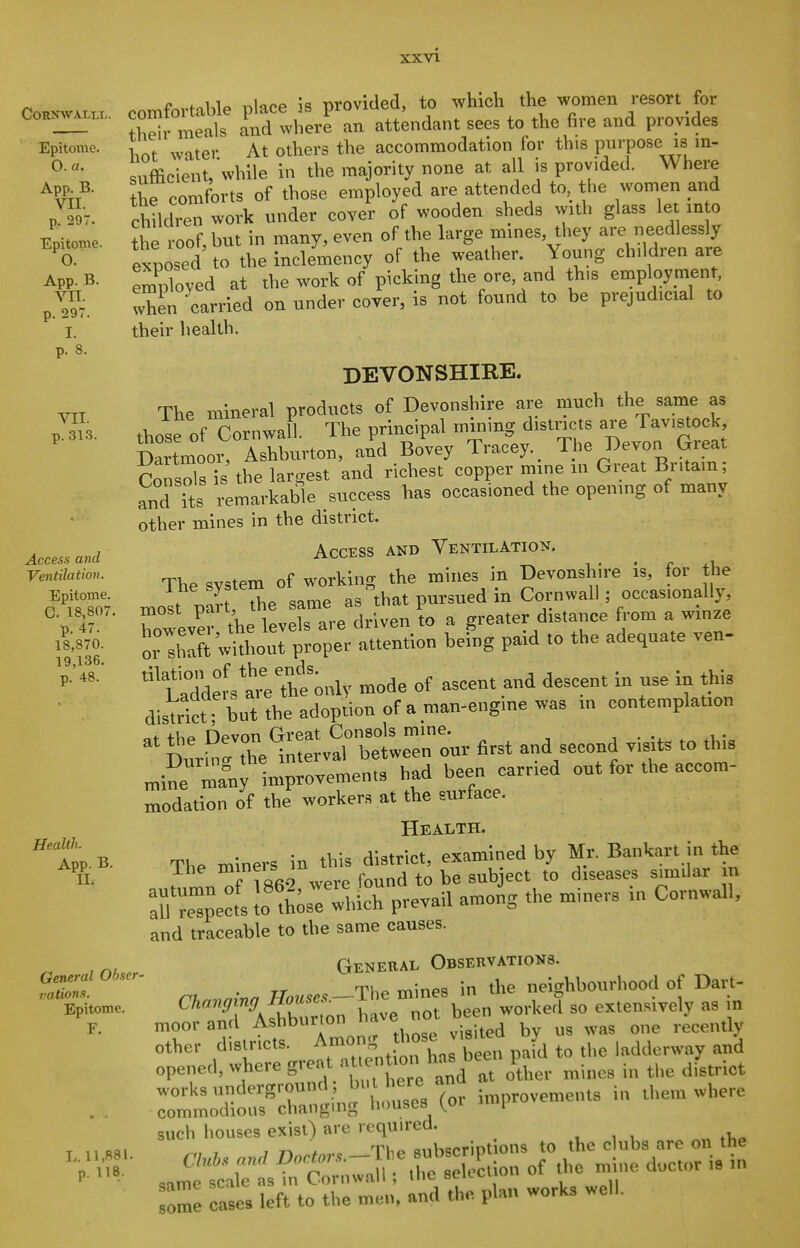 Epitome. O. a. App. B. VII. p. 297. Epitome. 0. App. B. VII. p. 297. I. p. 8. VII. p. 31.3. Access and Ventilation. Epitome. C. 18,807. p. 47. 18,870. 19,136. p. 48. Health. App. B. II. General Obser- vations. Epitome. F. L, 11,881. p. 118. comfortable place is provided, to which the women resort for meals and where an attendant sees to the fire and provides water At others the accommodation for this purpose is in- sufficient, while in the majority none at all is provided. Where ^h^ comforts of those employed are attended to the women and children work under cover of wooden sheds with glass let m o ^ e roof, but in many, even of the large mines, they are needlessly exposed to the inclemency of the weather. Young children are employed at the work of picking the ore, and this employment, when carried on under coyer, is not found to be prejudicial to their health. DEVONSHIRE. The mineral products of Devonshire are much the same as , % p^vnwpll The nrincipal mining districts are 1 avistock, tTilo^ IZL^o^^l^ Bo'vey T,-ac'ey, The Devon Great Consols the largest and richest copper mine in Great Br.tam; and its remarkable success has occasioned the openmg of many other mines in the district. Access and Ventilation. The system of working the mines in Devonshire is, for the most par The same as that pursued in Cornwall; occasionally most pait, greater distance from a winze S wl^^^^^ ^-^^ ^'^^^^  eltrthtmily mode of ascent and descent in use in this dis^rttTbut the adoption of a man-engine was m contemplation at +hp Devon Great Consols mine. j • ^ Durh^' the interval between our first and second visits to this n.ine Inri-Fovements had been carried out for the accom- modation of the workers at the surface. Health. The miners in this district, examined by Mr. Bankart in the ? 862 were found to be sub ect to diseases similar n TZel Jothise which prevail among the miners in Cornwall, and traceable to the same causes. General Observations. TT TU(^ TYiineq in the neighbourhood of Dart- ^''^r^*^r'''f;:7 We not been worked so extensively as in moor and Ashbur on li*™ ^ ^ ,,3 o„e recently other districts, ^m^ng hose v,s ted ^^^^ opened, where gre..t at entionh 1 ^^.^^^ i„ t,,e district such houses exist) are required. , , , ,1,^ ^, , , . TI1P Rub^criptions to the clubs are on the Clubs and Doctor...--The B^i^^^^^^^^^ ^^^^^^^ <;ame scale as in Cornwall ; ine seRcuuw u some oases left to the men, and the plan works well.