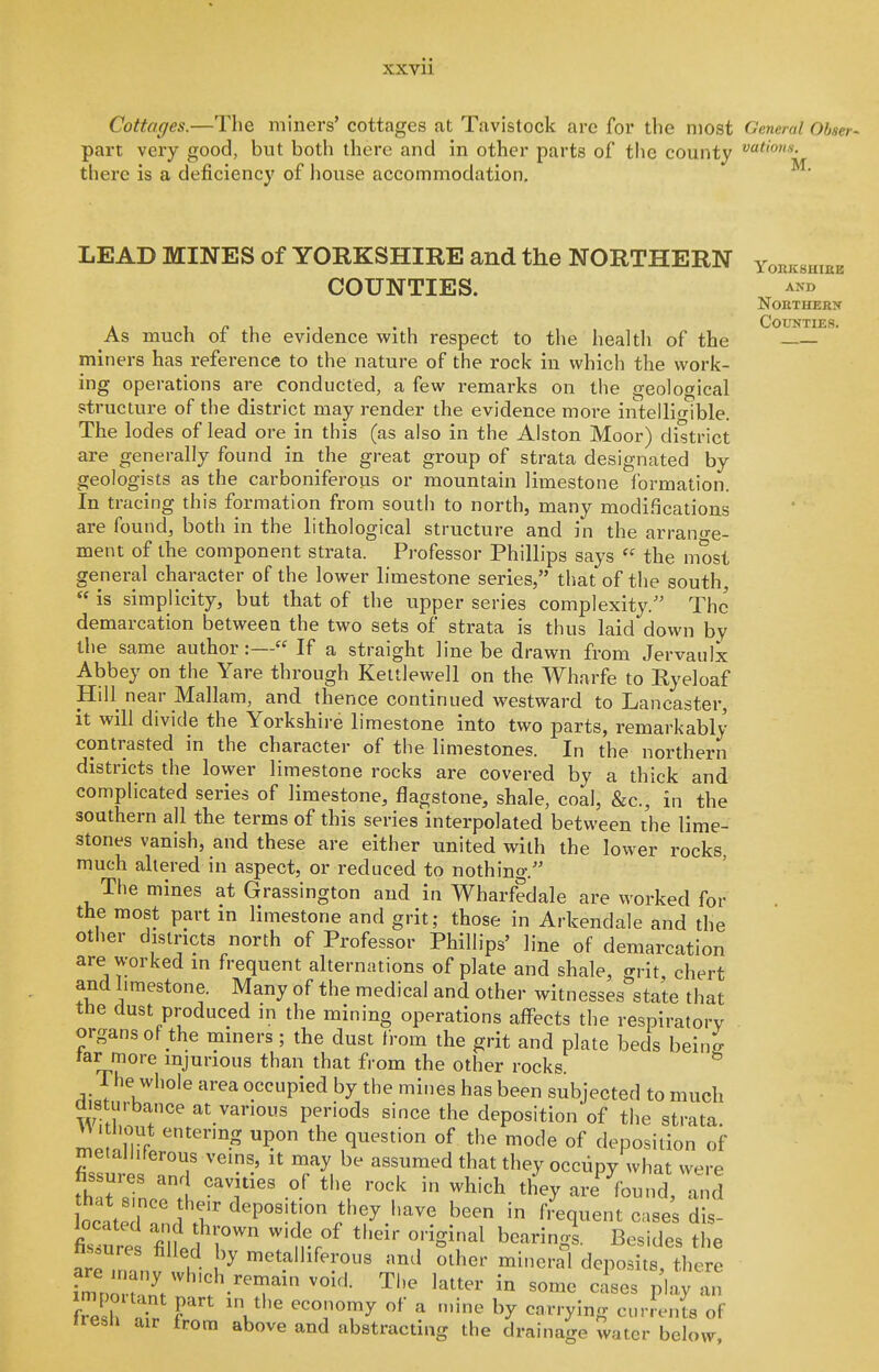 Cottages.—The miners' cottages at Tavistock are for the most General Obser- part very good, but both there and in other parts of the county there is a deficiency of liouse accommodation, LEAD MINES of YORKSHIRE and the NORTHERN COUNTIES. As much of the evidence with respect to the health of the miners has reference to the nature of the rock in which the work- ing operations are conducted, a few remarks on the geological structure of the district may render the evidence more intelligible. The lodes of lead ore in this (as also in the Alston Moor) district are generally found in the great group of strata designated by geologists as the carboniferous or mountain limestone formation. In tracing this formation from south to north, many modifications are found, both in the lithological structure and in the arrano-e- ment of the component strata. Professor Phillips says the most general character of the lower limestone series, that of the south,  is simplicity, but that of the upper series complexity.'' The demarcation between the two sets of strata is thus laid down by the same author:— If a straight line be drawn from Jervaulx Abbey on the Yare through Kettlewell on the Wharfe to Ryeloaf Hill near Mallam, and thence continued westward to Lancaster, it will divide the Yorkshire limestone into two parts, remarkably contrasted in the character of the limestones. In the northern districts the lower limestone rocks are covered by a thick and complicated series of limestone, flagstone, shale, coal, &c., in the southern all the terms of this series interpolated between the lime- stones vanish, and these are either united with the lower rocks, much ahered in aspect, or reduced to nothing. The mines at Grassington and in Wharf?dale are worked for the most part in limestone and grit; those in Arkendale and the other districts north of Professor Phillips' line of demarcation are worked in frequent alternations of plate and shale, grit chert and limestone. Many of the medical and other witnesses state that the dust produced in the mining operations affects the respiratory organs ot the mmers; the dust from the grit and plate beds beine tar more injurious than that from the other rocks The whole area occupied by the mines has been subjected to much disturbance at various periods since the depositionof the strata, me S'''''-^ the question of the mode of deposition of metalliferous veins, it may be assumed that they occiipy what were fissures and cavities of the rock in which they are^^found, Zd ocLT''f'r^'P^'!^Ti^^^ frequent cases dis- figure filt 1 '?,-r°^ '^^^^^ ^^'^g^- 2-ides the a^m L h ^ o^her minerd deposits, there tresli air from above and abstracting the drainage water below, YORKSHIBE AND noethern Counties.