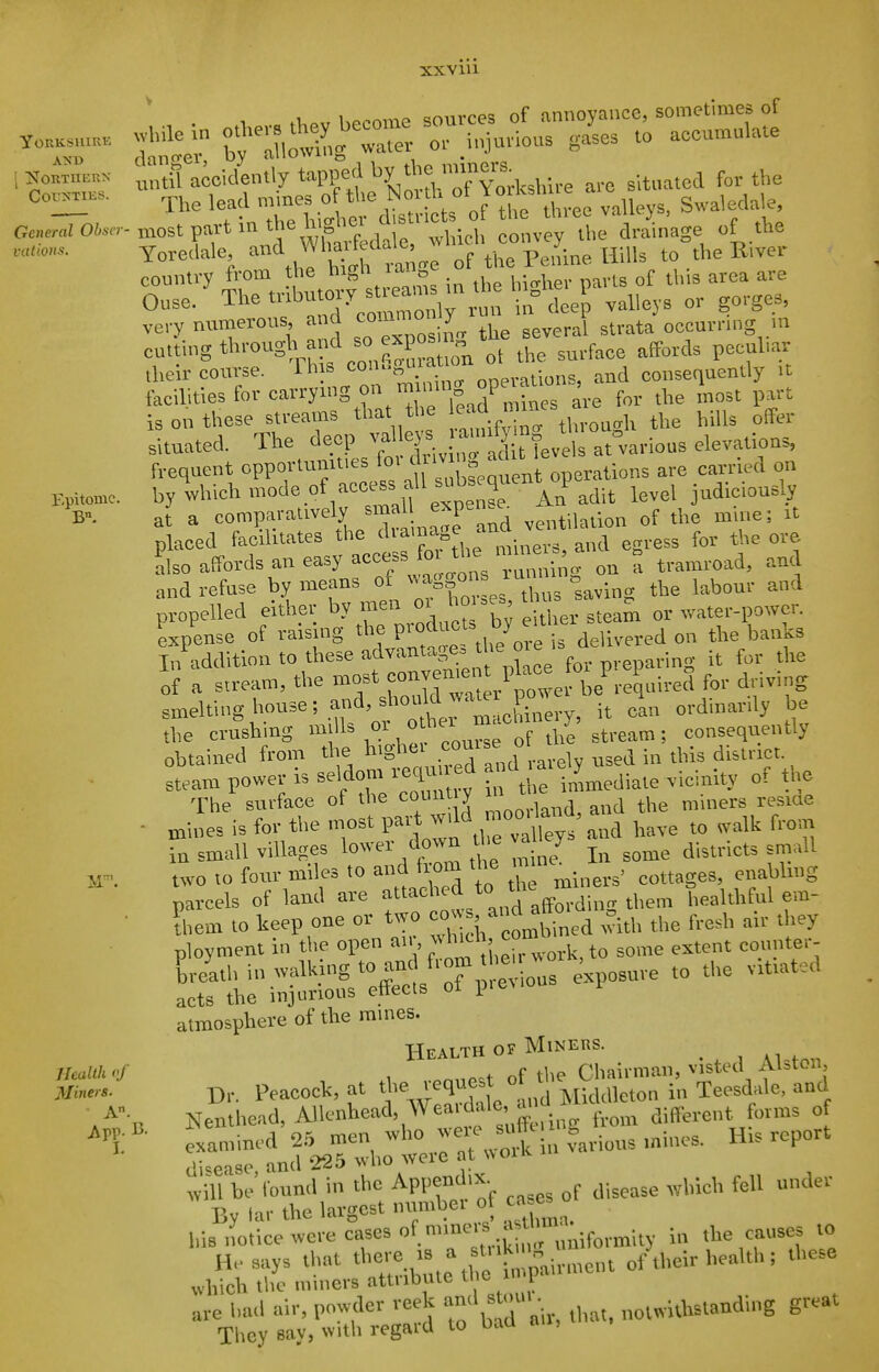 xxviu YORKSIUKE I jSTORTIIEnN General Obmr vations. Epitome. Health of Miners. A. A pp. 15. hocome sources of annoyance, sometimes of '^UnTelile dltiict^ of the th.-ee valkys, Swa^eda^e ■ most part in mc uioi c whlrh convey He drainage ot the Yoreclale J'-*'^^I'^f th^ Hills to°the River country from the high la.i c ^^.^ ^^^^ ^^^j. Ouse/The trlbutOl^^^^^^^^^^^ ,ges. very numerons, and ^^^^ral strata occurring m cntiing through and SO expos V .^.^^^ ^jy^^,^^^ (heir course. This onerations, and consequently it facilities for carrynig on m n-ng j; ^'; > is on these streams that the ^aa mi ^^.^^^ ^^p^^, situated. The deep fl-^]'!. J^'!,'^ ^ feve at°various elevations, frequent opportunu-s for d 'J'^S^^'^^^ on by which mode of access « 1^^.^ j^^^, j^aiciously at a compavauvely ventilation of the mine; u placed facilitates the 'I'^^^^gf ,^ egress for the ore Lo affords an easy access fo <^« = and refuse by means ot J'^h^^ having the labour and propelled either hymen oi ^° ^f^^;^, ^..^m or water-power. Lpense of raising the P™'^«''fde ivered on the banks IiAddition to these advantages the oie i. <^cli ._^^ ^^^^ of a stream, the most ^j^/p^^'e be^-eqi'-«^ f'' ^^'S smelting house; and, should wa^e j^o^^^^^^ ^^.^.^^^^.^^ ^ the crushing mills » ° al stream ; consequently obtained from the highei .c'^^^ ° , ^^^d in this disii-ict. steam power is seldom requiied ^^^'^l^^^,^,^ of the The surface of the count y » ^ j ^ 4,,^ miners res.ae ■ ^ines is for the most P-.' J^^ltys and have to walk from in small villages lower down the va y ^^,^,,1 two to four miles to and horn the ^ , enabling parcels of land are ^^^'^^ ,nd affm-ding them healthful em- ■ Siem to keep one or t^vo ' - ^ «ftm ^ ^^^^ ^.^. ployment in the open j.eirwork.to some extent counter- LrlU^:iSsX?r;-io3 exposu. to viuatea atmosphere of the mmes. Health OF Miners. ^ f tlie Chairman, vistecl Alston, Dr. Peacock, at request ot t Teesdale, and Nenthead, AUcnhead, Wea dale a, d ^ ^^^^^^ ^jff^.ent forms o exammed 25 men ^vho '^'^^^,,ious mines. His report c'i^easo and 225 who were at nvoik ^ill be'round in the Appendix. .^^^^^ ^^^^^.^^^ f^U u„der By tar the Largest number of ca e^o his notice were cases of mmei.^^^^^^^^^^^^ .^^ es to He says that '^'^'Z^e ^Ttn^^^^^^^^ of their health ; these which the miners attribute the imp are had air, powder reek ^^J^^ ^^^^'^ notwithstanding great They say, with regard to Daa ,