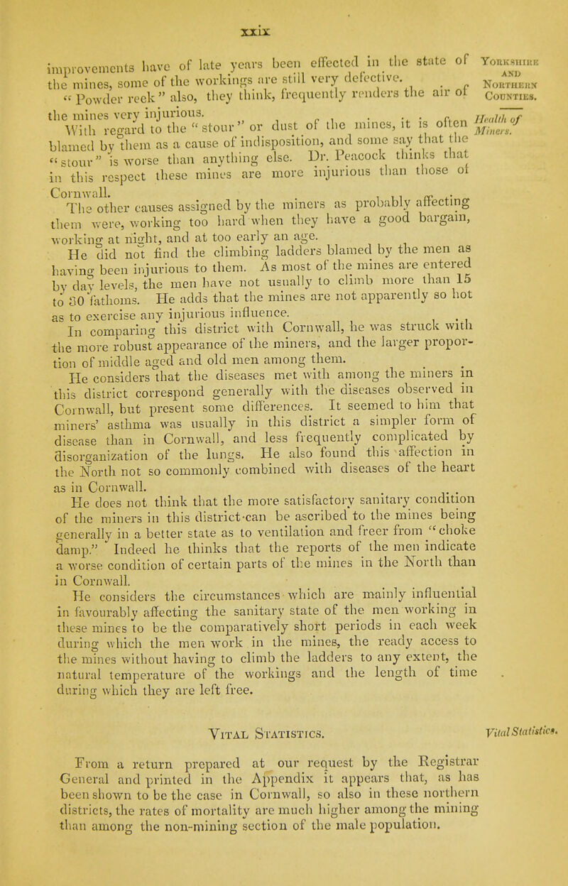 improvements have of late years been efFectcd in the state of YonKsmuK the mines, some of the workings are still very delective _ NoRmEnx  Powder reek  also, they think, frequently rrnders the air ot Counties. the mines very injurious. , ^c,r.r. JL-althli? With regard to the ''stour or dust of ihe mmes, it is of en blamed by them as a cause of indisposition, and some say that the *'stour is worse than anything else. Dr. Peacock thinks that in this respect these mines are more injurious than those ot CornwalL . i i i rr ^ The other f:auses assigned by the miners as probably atlecting them were, working too hard when they have a good bargain, working at niffht, and at too early an age. He did not find the climbing ladders blamed by the men as havino- been injurious to them. As most of the mines are entered by day levels, the men have not usually to climb more than 15 to no fathoms. He adds that tlie mines are not apparently so hot as to exercise any injurious influence. ^ In comparing this district with Cornwall, he was struck with the more robust'appearance of the miners, and the larger propor- tion of middle aged and old men among them. He considers that the diseases met with among the miners m this district correspond generally with the diseases observed in Cornwall, but present some differences. It seemed to him that miners' asthma was usually in this district a simpler form of disease than in Cornwall, and less frequently complicated by disorganization of the lungs. He also found this affection in the North not so commonly combined with diseases of the heart as in Cornwall. He does not think that the more satisfactory sanitary condition of the miners in this district-can be ascribed to the mines being generally in a better state as to ventilation and freer from ''choke damp. Indeed he thinks that the reports of the men indicate a w^orse condition of certain parts of the mines in the North than in Cornwall. He considers the circumstances which are mainly influential in favourably affecting the sanitary state of the men working in these mines to be the comparatively short periods in each week during which the men work in the mines, the ready access to the mines without having to climb the ladders to any extent, the natural temperature of the workings and the length of time during which they are left free. Vital Statistics. vudStatistics. From a return prepared at_ our request by the Registrar General and printed in the Appendix it appears that, as has been shown to be the case in Cornwall, so also in these northern districts, the rates of mortality are much higher among the mining than among the non-mining section of the male population.